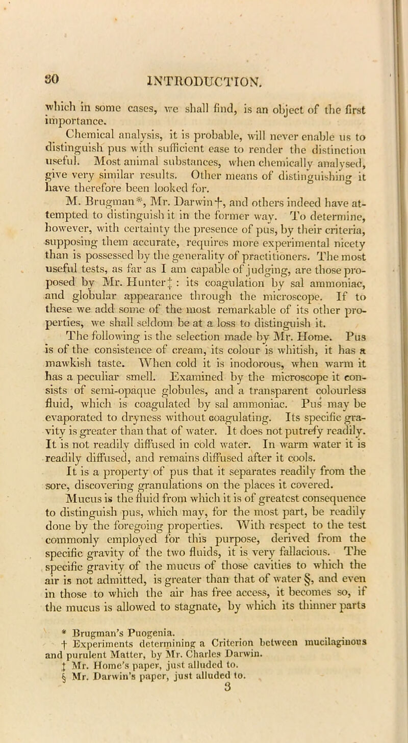 which in some cases, we shall find, is an object of the first importance. Chemical analysis, it is probable, will never enable us to distinguish pus with sufficient ease to render the distinction useful. Most animal substances, when chemically analysed, give very similar results. Other means of distinguishing it have therefore been looked for. M. Brugman* * * §, Mr. Darwin-f*, and others indeed have at- tempted to distinguish it in the former way. To determine, however, with certainty the presence of pus, by their criteria, supposing them accurate, requires more experimental nicety than is possessed by the generality of practitioners. The most useful tests, as far as I am capable of judging, are those pro- posed by Mr. Hunter j: its coagulation by sal ammoniac, and globular appearance through the microscope. If to these we add some of the most remarkable of its other pro- perties, we shall seldom be at a loss to distinguish it. The following is the selection made by Mr. Home. Pus is of the consistence of cream, its colour is whitish, it has a mawkish taste. When cold it is inodorous, when warm it has a peculiar smell. Examined by the microscope it con- sists of semi-opaque globules, and a transparent colourless fluid, which is coagulated by sal ammoniac. Pus may be evaporated to dryness without coagulating. Its specific gra- vity is greater than that of water. It does not putrefy readily. It is not readily diffused in cold water. In warm water it is readily diffused, and remains diffused after it cools. It is a property of pus that it separates readily from the sore, discovering granulations on the places it covered. Mucus is the fluid from which it is of greatest consequence to distinguish pus, which may, for the most part, be readily done by the foregoing properties. With respect to the test commonly employed for this purpose, derived from the specific gravity of the two fluids, it is very fallacious. The specific gravity of the mucus of those cavities to which the air is not admitted, is greater than that of water §, and even in those to which the air has free access, it becomes so, if the mucus is allowed to stagnate, by which its thinner parts * Brugman’s Puogenia. j- Experiments determining a Criterion between mucilaginous and purulent Matter, by Mr. Charles Darwin. X Mr. Home’s paper, just alluded to. § Mr. Darwin’s paper, just alluded to.