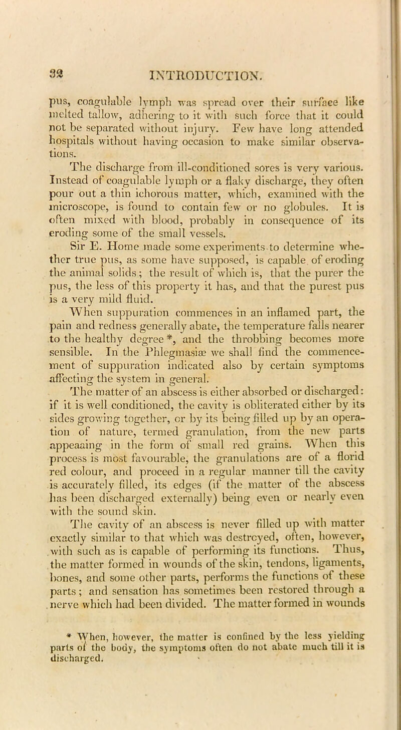 pus, coagulable lymph was spread over their surface like melted tallow, adhering to it with such force that it could not be separated without injury. Few have long attended hospitals without having occasion to make similar observa- tions. The discharge from ill-conditioned sores is very various. Instead of coagulable lymph or a flaky discharge, they often pour out a thin ichorous matter, which, examined with the microscope, is found to contain few or no globules. It is often mixed with blood, probably in consequence of its eroding some of the small vessels. Sir E. Home made some experiments.to determine whe- ther true pus, as some have supposed, is capable of eroding the animal solids; the result of which is, that the purer the pus, the less of this property it has, and that the purest pus is a very mild fluid. When suppuration commences in an inflamed part, the pain and redness generally abate, the temperature falls nearer to the healthy degree *, and the throbbing becomes more sensible. In the Phlegmasiae we shall find the commence- ment of suppuration indicated also by certain symptoms affecting the system in general. The matter of an abscess is either absorbed or discharged: if it is well conditioned, the cavity is obliterated either by its sides growing together, or by its being filled up by an opera- tion of nature, termed granulation, from the new parts appeaaing- in the form of small red grains. When this process is most favourable, the granulations are of a florid red colour, and proceed in a regular manner till the cavity is accurately filled, its edges (if the matter of the abscess lias been discharged externally) being even or nearly even with the sound skin. The cavity of an abscess is never filled up with matter exactly similar to that which was destroyed, often, however, with such as is capable of performing its functions. Thus, the matter formed in wounds of the skin, tendons, ligaments, bones, and some other parts, performs the functions of these parts; and sensation has sometimes been restored through a nerve which had been divided. The matter formed in wounds * When, however, the matter is confined by the less yielding parts of the body, the symptoms often do not abate much till it is discharged.