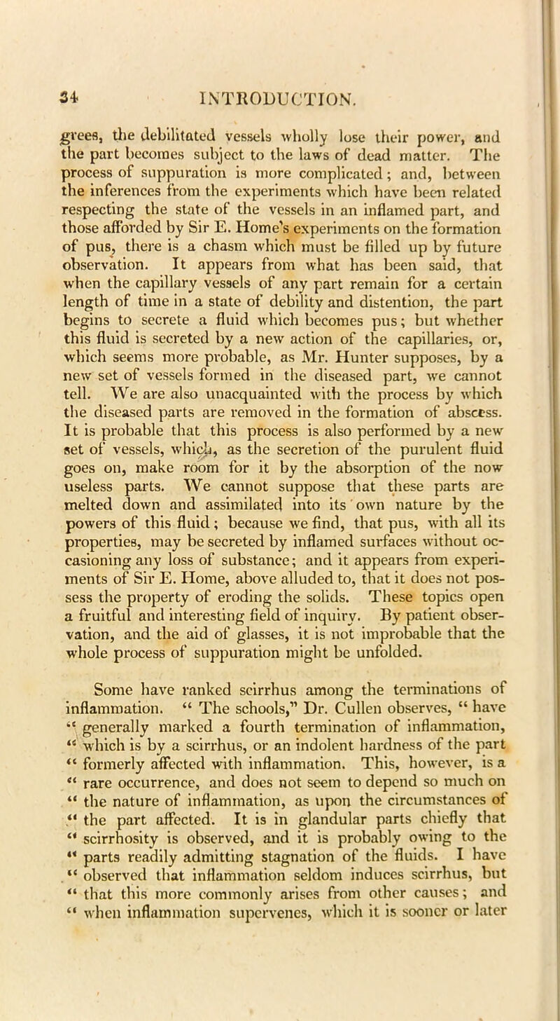 ■grees, the debilitated vessels wholly lose their power, and the part becomes subject to the laws of dead matter. The process of suppuration is more complicated; and, between the inferences from the experiments which have been related respecting the state of the vessels in an inflamed part, and those afforded by Sir E. Home’s experiments on the formation of pus, there is a chasm which must be filled up by future observation. It appears from what has been said, that when the capillary vessels of any part remain for a certain length of time in a state of debility and distention, the part begins to secrete a fluid which becomes pus; but whether this fluid is secreted by a new action of the capillaries, or, which seems more probable, as Mr. Hunter supposes, by a new set of vessels formed in the diseased part, wre cannot tell. We are also unacquainted with the process by which the diseased parts are removed in the formation of abscess. It is probable that this process is also performed by a new set of vessels, which, as the secretion of the purulent fluid goes on, make room for it by the absorption of the now useless parts. We cannot suppose that these parts are melted down and assimilated into its own nature by the powers of this fluid; because we find, that pus, with all its properties, may be secreted by inflamed surfaces without oc- casioning any loss of substance; and it appears from experi- ments of Sir E. Home, above alluded to, that it does not pos- sess the property of eroding the solids. These topics open a fruitful and interesting field of inquiry. By patient obser- vation, and the aid of glasses, it is not improbable that the whole process of suppuration might be unfolded. Some have ranked seirrhus among the terminations of inflammation. “ The schools,” Dr. Cullen observes, “ have “ generally marked a fourth termination of inflammation, “ which is by a sciri'hus, or an indolent hardness of the part “ formerly affected with inflammation. This, however, is a “ rare occurrence, and does not seem to depend so much on “ the nature of inflammation, as upon the circumstances of “ the part affected. It is in glandular parts chiefly that “ scirrhosity is observed, and it is probably owing to the ** parts readily admitting stagnation of the fluids. I have “ observed that inflammation seldom induces seirrhus, but “ that this more commonly arises from other causes; and “ when inflammation supervenes, which it is sooner or later