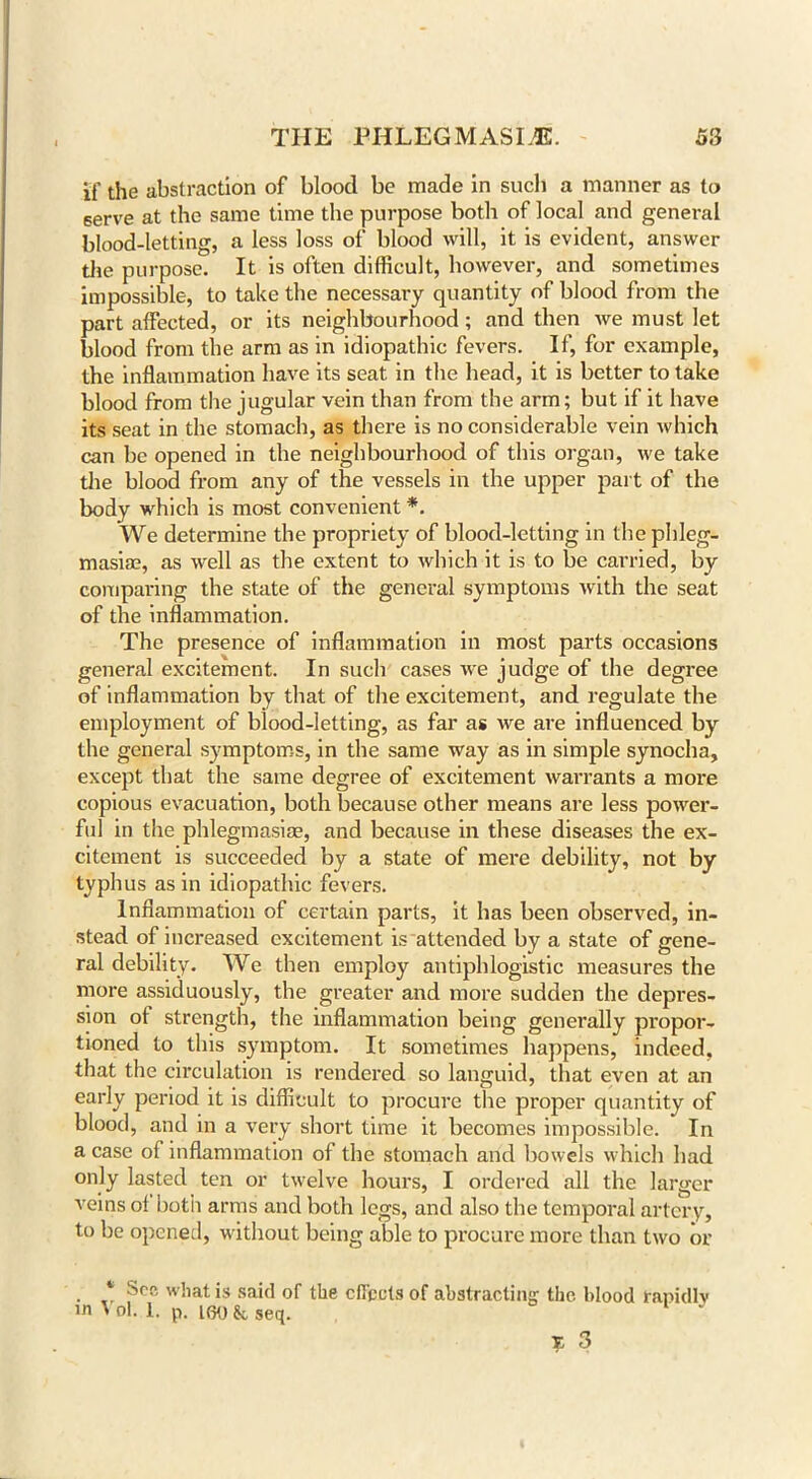 if the abstraction of blood be made in such a manner as to serve at the same time the purpose both of local and general blood-letting, a less loss of blood will, it is evident, answer the purpose. It is often difficult, however, and sometimes impossible, to take the necessary quantity of blood from the part affected, or its neighbourhood; and then we must let blood from the arm as in idiopathic fevers. If, for example, the inflammation have its seat in the head, it is better to take blood from the jugular vein than from the arm; but if it have its seat in the stomach, as there is no considerable vein which can be opened in the neighbourhood of this organ, we take the blood from any of the vessels in the upper part of the body which is most convenient *. We determine the propriety of blood-letting in the phleg- masia?, as well as the extent to which it is to be carried, by comparing the state of the general symptoms with the seat of the inflammation. The presence of inflammation in most parts occasions general excitement. In such cases we judge of the degree of inflammation by that of the excitement, and regulate the employment of blood-letting, as far as we are influenced by the general symptoms, in the same way as in simple synocha, except that the same degree of excitement warrants a more copious evacuation, both because other means are less power- ful in the phlegmasiae, and because in these diseases the ex- citement is succeeded by a state of mere debility, not by typhus as in idiopathic fevers. Inflammation of certain parts, it has been observed, in- stead of increased excitement is attended by a state of gene- ral debility. We then employ antiphlogistic measures the more assiduously, the greater and more sudden the depres- sion ot strength, the inflammation being generally propor- tioned to this symptom. It sometimes happens, indeed, that the circulation is rendered so languid, that even at an early period it is difficult to procure the proper quantity of blood, and in a very short time it becomes impossible. In a case of inflammation of the stomach arid bowels which had only lasted ten or twelve hours, I ordered all the larger Areins of both arms and both legs, and also the temporal artery, to be opened, without being able to procure more than two or 1 See what is said of the effects of abstracting the blood rapidly m \ ol. 1. p. K3o & seq. *