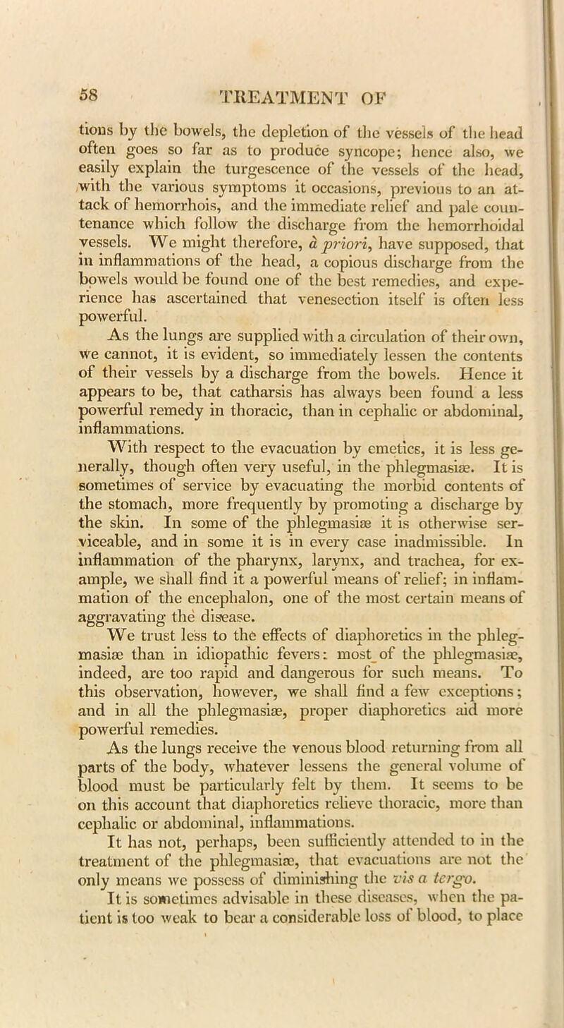 tions by the bowels, the depletion of the vessels of the head often goes so far as to produce syncope; hence also, we easily explain the turgescence of the vessels of the head, with the various symptoms it occasions, previous to an at- tack of hemorrhois, and the immediate relief and pale coun- tenance which follow the discharge from the hemorrhoidal vessels. We might therefore, a priori, have supposed, that in inflammations of the head, a copious discharge from the bowels would be found one of the best remedies, and expe- rience has ascertained that venesection itself is often less powerful. As the lungs are supplied with a circulation of their own, we cannot, it is evident, so immediately lessen the contents of their vessels by a discharge from the bowels. Hence it appears to be, that catharsis has always been found a less powerful remedy in thoracic, than in cephalic or abdominal, inflammations. With respect to the evacuation by emetics, it is less ge- nerally, though often very useful, in the phlegmasia. It is sometimes of service by evacuating the morbid contents of the stomach, more frequently by promoting a discharge by the skin. In some of the phlegmasia? it is otherwise ser- viceable, and in some it is in every case inadmissible. In inflammation of the pharynx, larynx, and trachea, for ex- ample, we shall find it a powerful means of relief; in inflam- mation of the encephalon, one of the most certain means of aggravating the disease. We trust less to the effects of diaphoretics in the phleg- masiae than in idiopathic fevers; most of the phlegmasia?, indeed, are too rapid and dangerous for such means. To this observation, however, we shall find a few exceptions; and in all the phlegmasiae, proper diaphoretics aid more powerful remedies. As the lungs receive the venous blood returning from all parts of the body, whatever lessens the general volume of blood must be particularly felt by them. It seems to be on this account that diaphoretics relieve thoracic, more than cephalic or abdominal, inflammations. It has not, perhaps, been sufficiently attended to in the treatment of the phlegmasia?, that evacuations are not the only means we possess of diminishing the vis a tergo. It is sometimes advisable in these diseases, when the pa- tient is too weak to bear a considerable loss ol blood, to place