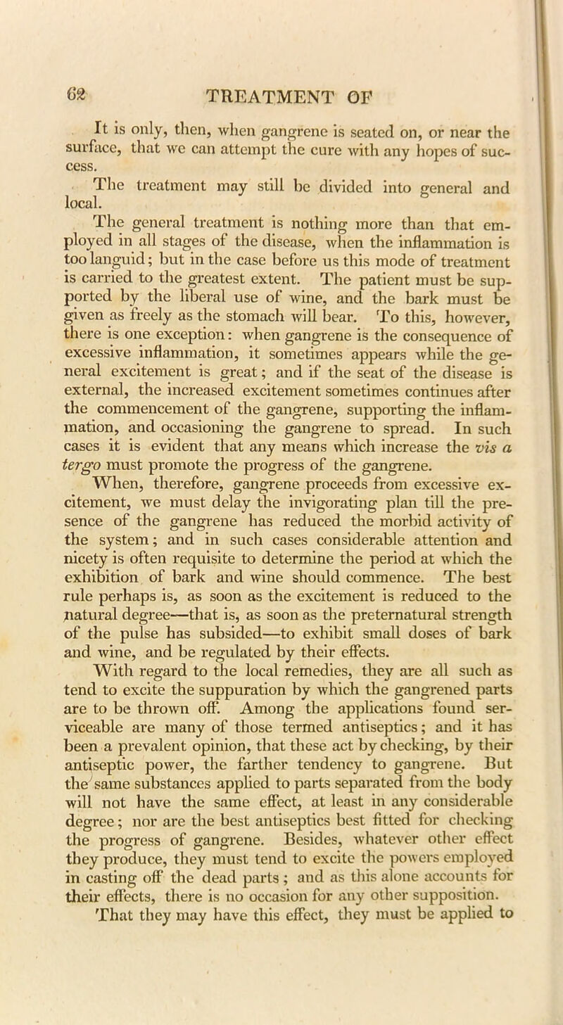 It is only, then, when gangrene is seated on, or near the surface, that we can attempt the cure with any hopes of suc- cess. The treatment may still be divided into general and local. The general treatment is nothing more than that em- ployed in all stages of the disease, when the inflammation is too languid; but in the case before us this mode of treatment is carried to the greatest extent. The patient must be sup- ported by the liberal use of wine, and the bark must be given as freely as the stomach will bear. To this, however, there is one exception: when gangrene is the consequence of excessive inflammation, it sometimes appears while the ge- neral excitement is great; and if the seat of the disease is external, the increased excitement sometimes continues after the commencement of the gangrene, supporting the inflam, mation, and occasioning the gangrene to spread. In such cases it is evident that any means which increase the vis a tergo must promote the progress of the gangrene. When, therefore, gangrene proceeds from excessive ex- citement, we must delay the invigorating plan till the pre- sence of the gangrene has reduced the morbid activity of the system; and in such cases considerable attention and nicety is often requisite to determine the period at which the exhibition of bark and wine should commence. The best rule perhaps is, as soon as the excitement is reduced to the natural degree—that is, as soon as the preternatural strength of the pulse has subsided—to exhibit small doses of bark and wine, and be regulated by their effects. With regard to the local remedies, they are all such as tend to excite the suppuration by which the gangrened parts are to be thrown off. Among the applications found ser- viceable are many of those termed antiseptics; and it has been a prevalent opinion, that these act by checking, by their antiseptic power, the farther tendency to gangrene. But the7 same substances applied to parts separated from the body will not have the same effect, at least in any considerable degree; nor are the best antiseptics best fitted for checking the progress of gangrene. Besides, whatever other effect they produce, they must tend to excite the powers employed in casting off the dead parts ; and as this alone accounts for their effects, there is no occasion for any other supposition. That they may have this effect, they must be applied to