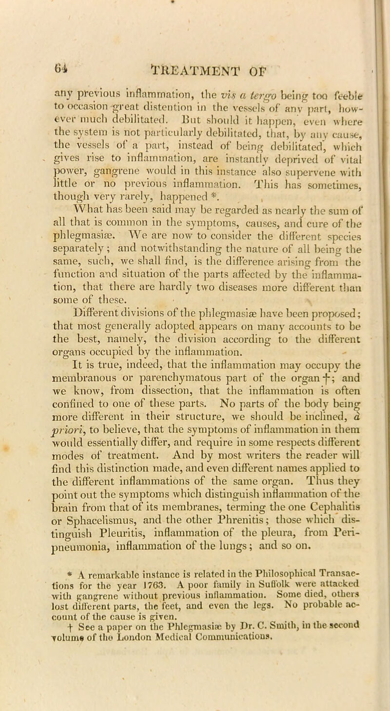 any previous inflammation, the vi.s a tergo being too feeble to occasion -great distention in the vessels of any part, how- ever much debilitated, lint should it happen, even where the system is not particularly debilitated, that, by any cause, the vessels of a part, instead of being debilitated, which gives rise to inflammation, are instantly deprived of vital power, gangrene would in this instance also supervene with little or no previous inflammation. This has sometimes, though very rarely, happened *. , What has been said may be regarded as nearly the sum of all that is common in the symptoms, causes, and cure of the phlegmasia. We are now to consider the different species separately; and notwithstanding the nature of all being the same, such, we shall find, is the difference arising from the function and situation of the parts affected by the inflamma- tion, that there are hardly two diseases more different than some of these. Different divisions of the phlegmasiae have been proposed; that most generally adopted appears on many accounts to be the best, namely, the division according to the different organs occupied by the inflammation. It is true, indeed, that the inflammation may occupy the membranous or parenchymatous part of the organ j-; and we know, from dissection, that the inflammation is often confined to one of these parts. No parts of the body being more different in their structure, we should be inclined, a priori, to believe, that the symptoms of inflammation in them would essentially differ, and require in some respects different modes of treatment. And by most writers the reader will find this distinction made, and even different names applied to the different inflammations of the same organ. Thus they point out the symptoms which distinguish inflammation of the brain from that of its membranes, terming the one Cephalitis or Sphacelismus, and the other Phrenitis; those which dis- tinguish Pleuritis, inflammation of the pleura, from Peri- pneumonia, inflammation of the lungs; and so on. * A remarkable instance is related in the Philosophical Transac- tions for the year 1763. A poor family in Suffolk were attacked with gangrene without previous inflammation. Some died, others lost different parts, the feet, and even the legs. No probable ac- count of the cause is given. f See a paper on the Phlegmasiae by J)r. O'. Smith, in the second volume of the London Medical Communications.