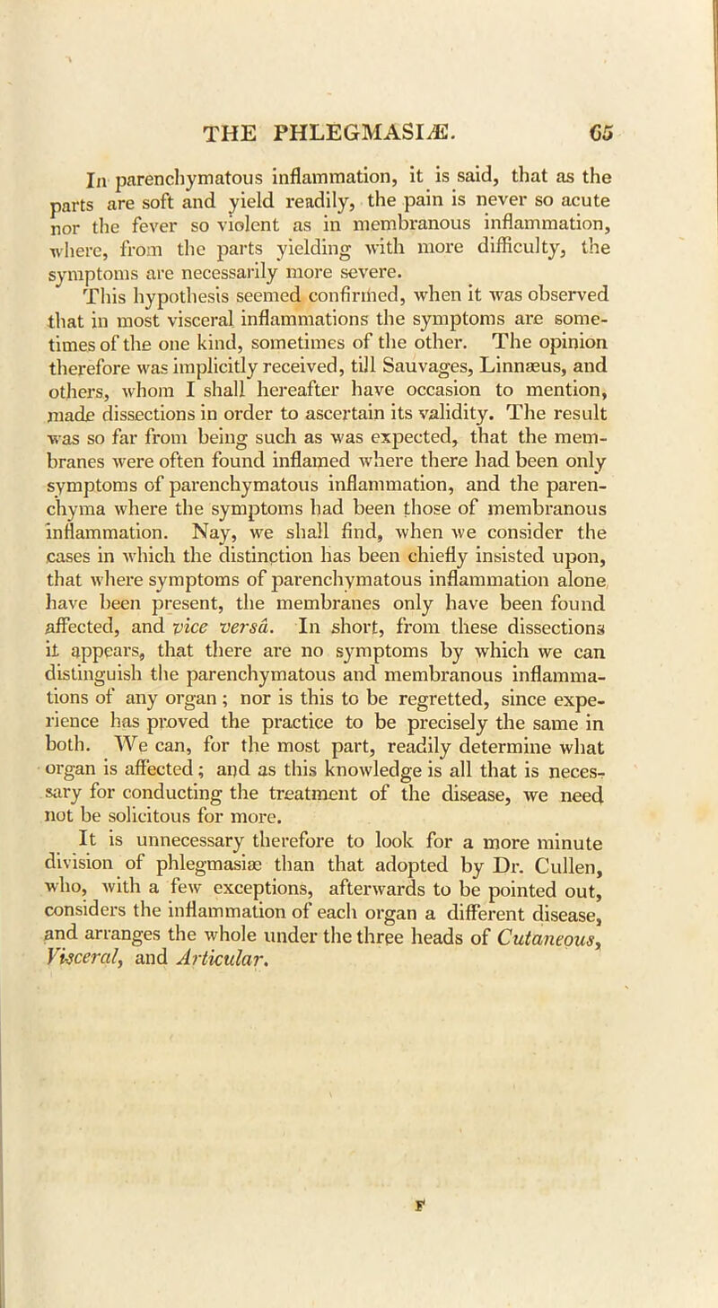 In parenchymatous inflammation, it is said, that as the parts are soft and yield readily, the pain is never so acute nor the fever so violent as in membranous inflammation, where, from the parts yielding with more difficulty, the symptoms are necessarily more severe. This hypothesis seemed confirmed, when it was observed that in most visceral inflammations the symptoms are some- times of the one kind, sometimes of the other. The opinion therefore was implicitly received, till Sauvages, Linnaeus, and others, whom I shall hereafter have occasion to mention, made dissections in order to ascertain its validity. The result was so far from being such as was expected, that the mem- branes were often found inflamed where there had been only symptoms of parenchymatous inflammation, and the paren- chyma where the symptoms had been those of membranous inflammation. Nay, we shall find, when we consider the cases in which the distinction has been chiefly insisted upon, that where symptoms of parenchymatous inflammation alone have been present, the membranes only have been found affected, and vice versa. In short, from these dissections it appears, that there are no symptoms by which we can distinguish the parenchymatous and membranous inflamma- tions of any organ ; nor is this to be regretted, since expe- rience has proved the practice to be precisely the same in both. We can, for the most part, readily determine what organ is affected; and as this knowledge is all that is neces- sary for conducting the treatment of the disease, we need not be solicitous for more. It is unnecessary therefore to look for a more minute division of phlegmasias than that adopted by Dr. Cullen, who, with a few exceptions, afterwards to be pointed out, considers the inflammation of each organ a different disease, and arranges the whole under the three heads of Cutaneous, Visceral, and Articular. T