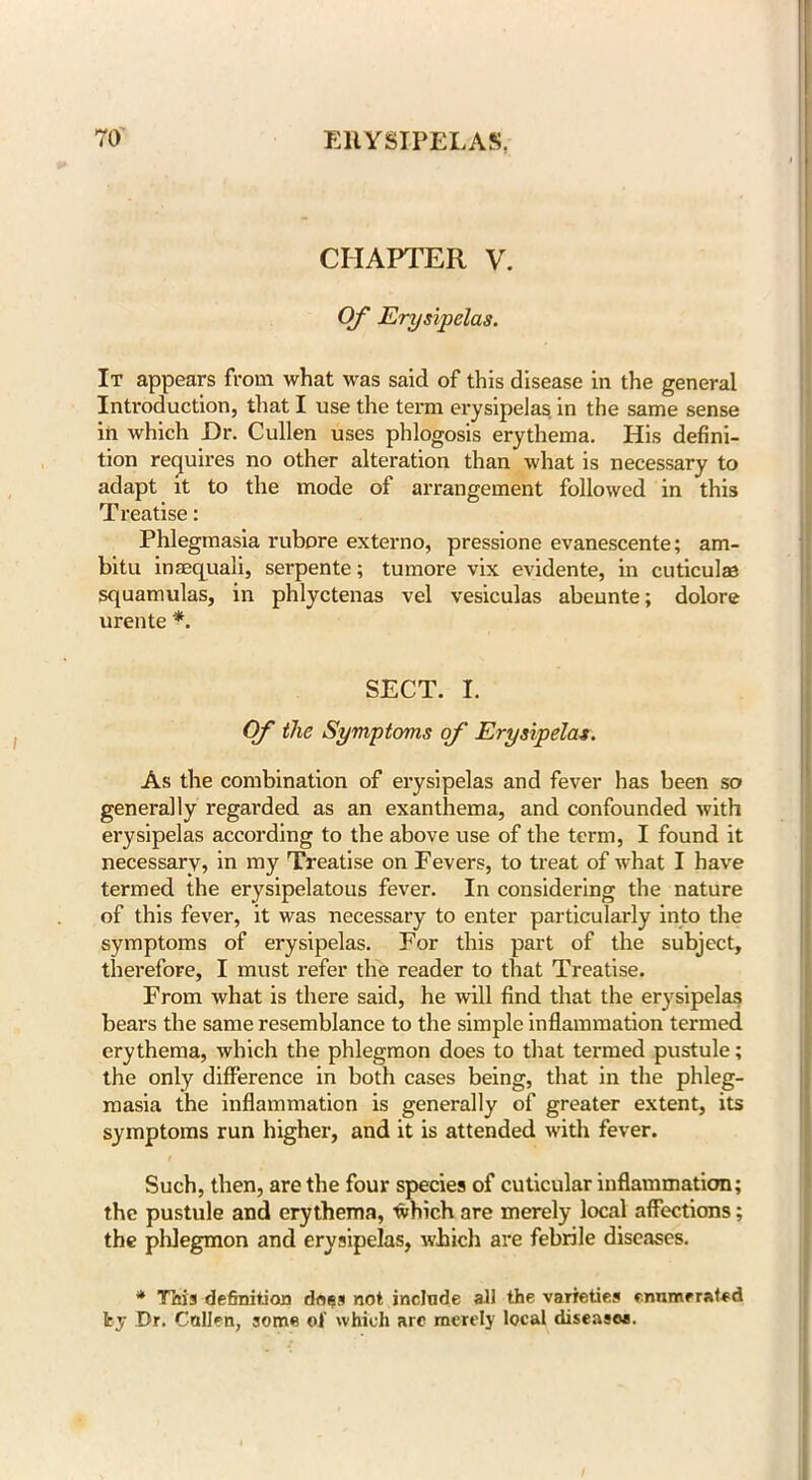 CHAPTER V. Of Erysipelas. It appears from what was said of this disease in the general Introduction, that I use the term erysipelas in the same sense in which Dr. Cullen uses phlogosis erythema. His defini- tion requires no other alteration than what is necessary to adapt it to the mode of arrangement followed in this Treatise: Phlegmasia rubpre externo, pressione evanescente; am- bitu inaequali, serpente; tumore vix evidente, in cuticulaa squamulas, in phlyctenas vel vesiculas abeunte; dolore urente *. SECT. I. Of the Symptoms of Erysipelas. As the combination of erysipelas and fever has been so generally regarded as an exanthema, and confounded with erysipelas according to the above use of the term, I found it necessary, in my Treatise on Fevers, to treat of what I have termed the erysipelatous fever. In considering the nature of this fever, it was necessary to enter particularly into the symptoms of erysipelas. For this part of the subject, therefore, I must refer the reader to that Treatise. From what is there said, he will find that the erysipelas bears the same resemblance to the simple inflammation termed erythema, which the phlegmon does to that termed pustule; the only difference in both cases being, that in the phleg- masia the inflammation is generally of greater extent, its symptoms run higher, and it is attended with fever. Such, then, are the four species of cuticular inflammation; the pustule and erythema, which are merely local affections; the phlegmon and erysipelas, which are febrile diseases. * This definition does not include all the varieties enumerated fey Dr. Cnllen, some of which arc merely local disease*. I