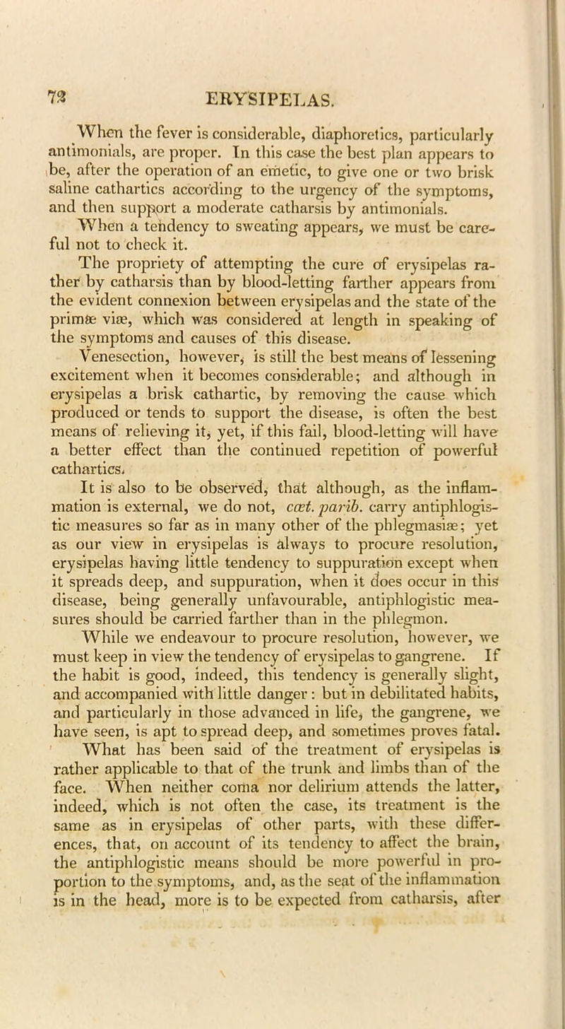 When the fever is considerable, diaphoretics, particularly antimonials, are proper. In this case the best plan appears to be, after the operation of an emetic, to give one or two brisk saline cathartics according to the urgency of the symptoms, and then support a moderate catharsis by antimonials. When a tendency to sweating appears, we must be care- ful not to check it. The propriety of attempting the cure of erysipelas ra- ther by catharsis than by blood-letting farther appears from the evident connexion between erysipelas and the state of the primte vim, which was considered at length in speaking of the symptoms and causes of this disease. Venesection, however, is still the best means of lessening excitement when it becomes considerable; and although in erysipelas a brisk cathartic, by removing the cause which produced or tends to support the disease, is often the best means of relieving it, yet, if this fail, blood-letting will have a better effect than the continued repetition of powerful cathartics. It is also to be observed, that although, as the inflam- mation is external, we do not, cost, parib. carry antiphlogis- tic measures so far as in many other of the pblegmasiae; yet as our view in erysipelas is always to procure resolution, erysipelas having little tendency to suppuration except when it spreads deep, and suppuration, when it does occur in this disease, being generally unfavourable, antiphlogistic mea- sures should be carried farther than in the phlegmon. While we endeavour to procure resolution, however, we must keep in view the tendency of erysipelas to gangrene. If the habit is good, indeed, this tendency is generally slight, and accompanied with little danger: but in debilitated habits, and particularly in those advanced in life, the gangrene, we have seen, is apt to spread deep, and sometimes proves fatal. What has been said of the treatment of erysipelas is rather applicable to that of the trunk and limbs than of the face. When neither coma nor delirium attends the latter, indeed, which is not often the case, its treatment is the same as in erysipelas of other parts, with these differ- ences, that, on account of its tendency to affect the brain, the antiphlogistic means should be more powerful in pro- portion to the symptoms, and, as the seat of the inflammation is in the head, more is to be expected from catharsis, after