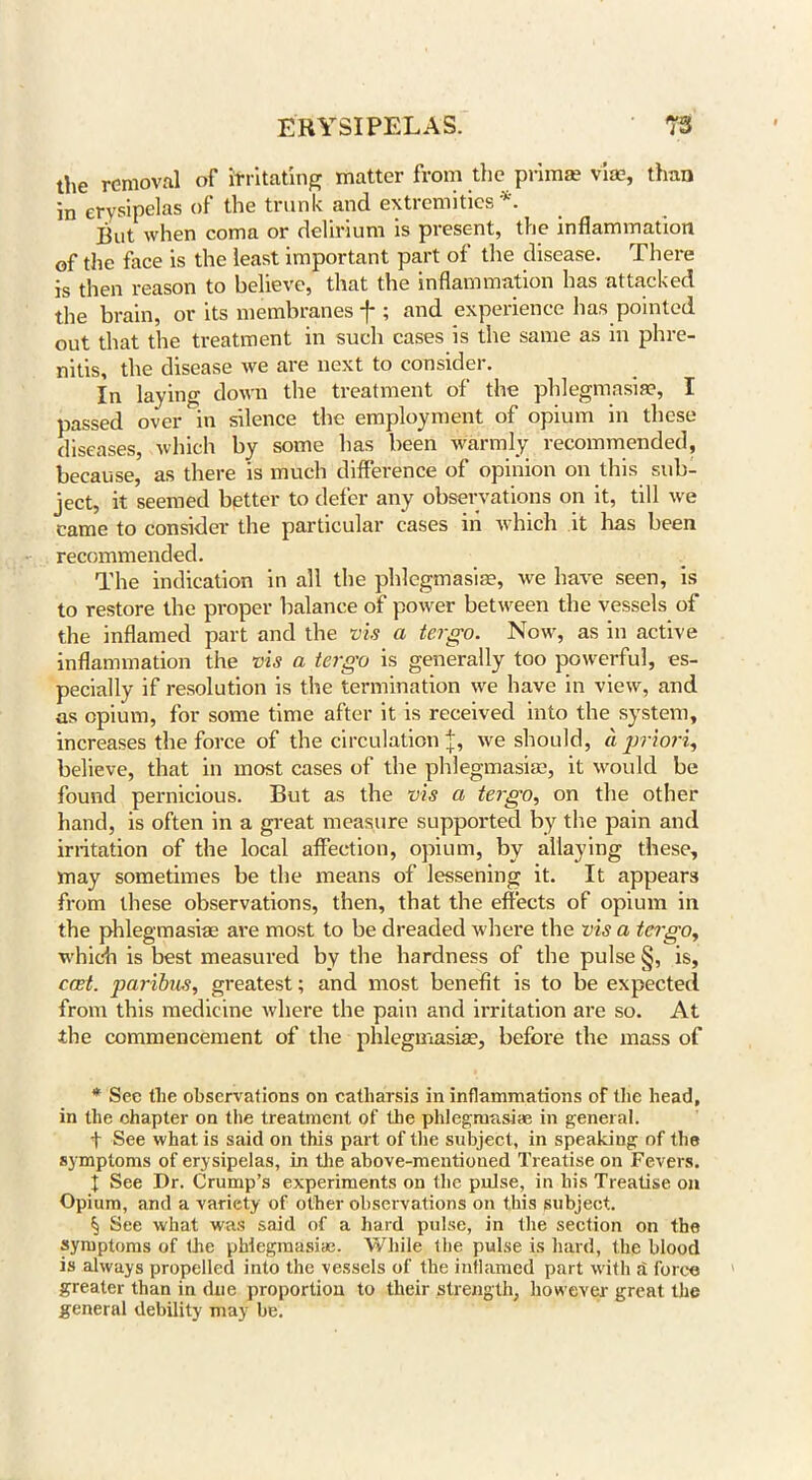 the removal of irritating matter from the prim® vim, than in erysipelas of the trunk and. extremities’. But when coma or delirium is present, the inflammation of the face is the least important part of the disease. There is then reason to believe, that the inflammation has attacked the brain, or its membranes -f*; and experience has pointed out that the treatment in such cases is the same as in phre- nitis, the disease we are next to consider. In laying down the treatment of the phlegmasia?, I passed over in silence the employment of opium in these diseases, which by some has been warmly recommended, because, as there is much difference of opinion on this sub- ject, it seemed better to defer any observations on it, till we came to consider the particular cases in which it has been recommended. The indication in all the phlegmasia?, we have seen, is to restore the proper balance of power between the vessels of the inflamed part and the vis a tergo. Now, as in active inflammation the vis a tergo is generally too powerful, es- pecially if resolution is the termination we have in view, and as opium, for some time after it is received into the system, increases the force of the circulation \, we should, a priori, believe, that in most cases of the phlegmasia?, it would be found pernicious. But as the vis a tergo, on the other hand, is often in a great measure supported by the pain and irritation of the local affection, opium, by allaying these, may sometimes be the means of lessening it. It appears from these observations, then, that the effects of opium in the phlegmasiae are most to be dreaded where the vis a tergo, which is best measured by the hardness of the pulse §, is, east, paribus, greatest; and most benefit is to be expected from this medicine where the pain and irritation are so. At the commencement of the phlegmasia?, before the mass of * See the observations on catharsis in inflammations of the head, in the chapter on the treatment of the phlegmasiae in general. f See what is said on this part of the subject, in speaking of the symptoms of erysipelas, in the above-mentioned Treatise on Fevers. I See Dr. Crump’s experiments on the pulse, in his Treatise on Opium, and a variety of other observations on this subject. See what was said of a hard pulse, in the section on the symptoms of the phlegmasia?. While the pulse is hard, the blood is always propelled into the vessels of the inflamed part with a force greater than in due proportion to their strength, however- great the general debility may be.