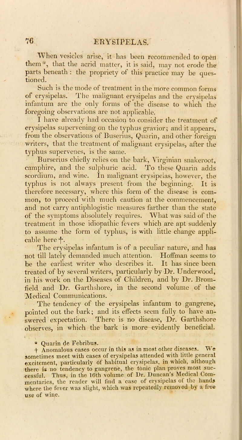 When vesicles arise, it has been recommended to open them*, that the acrid matter, it is said, may not erode the parts beneath : the propriety of this practice may be ques- tioned. Such is the mode of treatment in the more common forms of erysipelas. The malignant erysipelas and the erysipelas infantum are the only forms of the disease to which the foregoing observations are not applicable. I have already had occasion to consider the treatment of erysipelas supervening on the typhus gravior; and it appears, from the observations of Buserius, Quarin, and other foreign writers, that the treatment of malignant erysipelas, after the typhus supervenes, is the same. Burserius chiefly relies on the bark, Virginian snakeroot, camphire, and the sulphuric acid. To these Quarin adds scordium, and wine. In malignant erysipelas, however, the typhus is not always present from the beginning. It is therefore necessary, where this form of the disease is com- mon, to proceed with much caution at the commencement, and not carry antiphlogistic measures farther than the state of the symptoms absolutely requires. What was said of the treatment in those idiopathic fevers which are apt suddenly to assume the form of typhus, is with little change appli- cable here *f*. The erysipelas infantum is of a peculiar nature, and has not till lately demanded much attention. Hoffman seems to be the earliest writer who describes it. It has since been treated of by several writers, particularly by Dr. Underwood, in his work on the Diseases of Children, and by Dr. Brom- field and Dr. Garthshore, in the second volume of the Medical Communications. The tendency of the erysipelas infantum to gangrene, pointed out the bark; and its effects seem fully to have an- swered expectation. There is no disease, Dr. Garthshore observes, in which the bark is more evidently beneficial. * Quarin de Febribus. + Anomalous cases occur in this as in most other diseases. We sometimes meet with cases of erysipelas attended with little general excitement, particularly of habitual erysipelas, in which, although there is no tendency to gangrene, the tonic plan proves most suc- cessful. Thus, in the 16th volume of Ur. Duncan’s Medical Com- mentaries, the reader will find a case of erysipelas oi the hands where the fever was slight, which was repeatedly removed by a free use of wine.