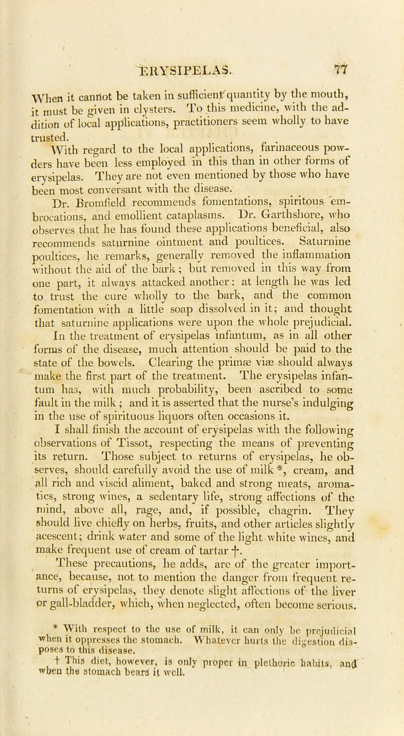 When it cannot be taken in sufficientquantity by the mouth, it must be given in clysters. To this medicine, with the ad- dition of local applications, practitioners seem wholly to have trusted. With regard to the local applications, farinaceous pow- ders have been less employed in this than in other forms ot erysipelas. They are not even mentioned by those who have been most conversant with the disease. Dr. Bromfield recommends fomentations, spiritous em- brocations, and emollient cataplasms. Dr. Garthshore, who observes that he has found these applications beneficial, also recommends saturnine ointment and poultices. Saturnine poultices, he remarks, generally removed the inflammation without the aid of the bark ; but removed in this way from one part, it always attacked another: at length he was led to trust the cure wholly to the bark, and the common fomentation with a little soap dissolved in it; and thought that saturnine applications were upon the whole prejudicial. In the treatment of erysipelas infantum, as in all other forms of the disease, much attention should be paid to the state of the bowels. Clearing the primse vice should always make the first part of the treatment. The erysipelas infan- tum has, with much probability, been ascribed to some fault in the milk; and it is asserted that the nurse’s indulging in the use of spirituous liquors often occasions it. I shall finish the account of erysipelas with the following observations of Tissot, respecting the means of preventing its return. Those subject to returns of erysipelas, he ob- serves, should carefully avoid the use of milk *, cream, and all rich and viscid aliment, baked and strong meats, aroma- tics, strong wines, a sedentary life, strong affections of the mind, above all, rage, and, if possible, chagrin. They should live chiefly on herbs, fruits, and other articles slightly acescent; drink water and some of the light white wines, and make frequent use of cream of tartar f. These precautions, he adds, arc of the greater import- ance, because, not to mention the danger from frequent re- turns of erysipelas, they denote slight affections of the liver or gall-bladder, which, when neglected, often become serious. * With respect to the use of milk, it can only be prejudicial when it oppresses the stomach. Whatever hurts the digestion dis- poses to this disease. 1 This diet, however, is only proper in plethoric habits, aud when the stomach bears it well.