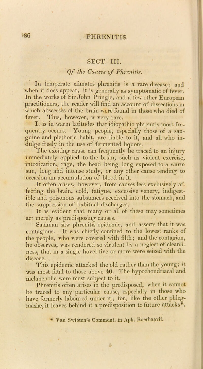 SECT. III. Of the Causes of Phrenitis. In temperate climates phrenitis is a rare disease; and when it does appear, it is generally as symptomatic of fever. In the works of Sir John Pringle, and a few other European practitioners, the reader will find an account of dissections in which abscesses of the brain were found in those who died of fever. This, however, is very rare. It is in warm latitudes that idiopathic phrenitis most fre- quently occurs. Young people, especially those of a san- guine and plethoric habit, are liable to it, and all who in- dulge freely in the use of fermented liquors. The exciting cause can frequently be traced to an injury immediately applied to the brain, such as violent exercise, intoxication, rage, the head being long exposed to a warm sun, long and intense study, or any other cause tending to occasion an accumulation of blood in it. It often arises, however, from causes less exclusively af- fecting the brain, cold, fatigue, excessive venery, indigest- ible and poisonous substances received into the stomach, and the suppression of habitual discharges. It is evident that many or all of these may sometimes act merely as predisposing causes. Saalman saw phrenitis epidemic, and asserts that it was contagious. It was chiefly confined to the lowest ranks of the people, who were covered with filth; and the contagion, he observes, was rendered so virulent by a neglect of cleanli- ness, that in a single hovel five or more were seized with the disease. This epidemic attacked the old rather than the young; it was most fatal to those above 40. The hypochondriacal and melancholic were most subject to it. Phrenitis often arises in the predisposed, when it cannot be traced to any particular cause, especially in those who have formerly laboured under it; for, like the other phleg- masia?, it leaves behind it a predisposition to future attacks*. * Van Swieten’s Comment, in Apli. Boerhaavii.
