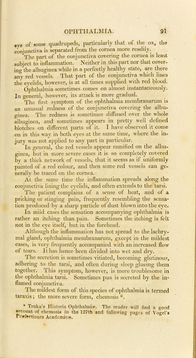 eye of some quadrupeds, particularly that of the ox, the conjunctiva is separated from the cornea more readily. The part of the conjunctiva covering the cornea is least subject to inflammation. Neither in this part nor that cover- ing the albuginea while in a perfectly healthy state, are there any red vessels. That part of the conjunctiva which lines the eyelids, however, is at all times supplied with red blood. Ophthalmia sometimes comes on almost instantaneously. In general, however, its attack is more gradual. The first symptom of the ophthalmia membranarum is an unusual redness of the conjunctiva covering the albu- ginea. The redness is sometimes diffused over the whole albuginea, and sometimes appears in pretty well defined blotches on different parts of it. I have observed it come on in this way in both eyes at the same time, where the in- jury was not applied to any part in particular. In general, the red vessels appear ramified on the albu- ginea, but in more severe cases it is so completely covered by a thick network of vessels, that it seems as if uniformly painted of a red colour, and then some red vessels can ge- nerally be traced on the cornea. At the same time the inflammation spreads along the conjunctiva lining the eyelids, and often extends to the tarsi. The patient complains of a sense of heat, and of a pricking or stinging pain, frequently resembling the sensa- tion produced by a sharp particle of dust blown into the eye. In mild cases the sensation accompanying ophthalmia is rather an itching than pain. Sometimes the itching is felt not in the eye itself, but in the forehead. Although the inflammation has not spread to the lachry- mal gland, ophthalmia membranarum, except in the mildest cases, is very frequently accompanied with an increased flow of tears. It lias hence been divided into wet and dry. The secretion is sometimes vitiated, becoming glutinous, adhering to the tarsi, and often during sleep glueing them together. This symptom, however, is more troublesome in the ophthalmia tarsi. Sometimes pus is secreted by the in- flamed conjunctiva. The mildest form of this species of ophthalmia is termed taraxis; the more severe form, chemosis *. * Truka’s Historia Ophthalmias. The reader will find a good account of chemosis in the 127th and following pages of Vogel's Pracltectiones Acadcmicae.