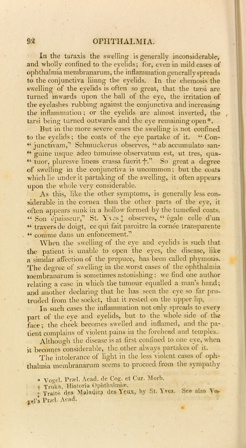 In the turaxis the swelling is generally inconsiderable, and wholly confined to the eyelids; for, even in mild cases of ophthalmia membranarum, the inflammation generally spreads to the conjunctiva liinng the eyelids. In the chemosis the swelling of the eyelids is often so great, that the tarsi are turned inwards upon the ball of the eye, the irritation of the eyelashes rubbing against the conjunctiva and increasing the inflammation; or the eyelids are almost inverted, the , tarsi being turned outwards and the eye remaining open*. But in the more severe cases the swelling is not confined to the eyelids; the coats of the eye partake of it. “ Con- “ junctivam,” Schmuckerus observes, “ab accumulate san- “ guine usque adeo tumuisse observatum est, ut tres, qua- “ tuor, pluresve lineas crassa fuerit *}*.” So great a degree of swelling in the conjunctiva is uncommon; but the coats which lie under it partaking of the swelling, it often appears upon the whole very considerable. As this, like the other symptoms, is generally less con- siderable in the cornea than the other parts of the eye, it often appears sunk in a hollow formed by the tumefied coats. “ Son epaisseur,” St. \hesj observes, “ egale celle d’un “ travers de doigt, ce qui fait paroitre la cornee transparente “ cornrne dans un enhancement.” When the swelling of the eye and eyelids is such that the patient is unable to open the eyes, the disease, like a similar affection of the prepuce, has been called phymosis. The degree of swelling in the worst cases of the ophthalmia membranarum is sometimes astonishing: we find one author relating a case in which the tumour equalled a man’s hand; and another declaring that he has seen the eye so far pro- truded from the socket, that it rested on the upper lip. In such cases the inflammation not only spreads to every part of the eye and eyelids, but to the whole side of the face; the cheek becomes swelled and inflamed, and the pa- tient complains of violent pains in the forehead and temples. Although the disease is at first confined to one eye, when it becomes considerable, the other always partakes of it. The intolerance of light in the less violent cases of oph- thalmia membranarum seems to proceed from the sympathy * Vogel. Prsel. Acad, de Cog. et Cur. Morb. + Truka, Historia Ophthalmias. v Traits des Maladies dee Yeux, by St. \vcs. See also W gel’s Piwh Acad.