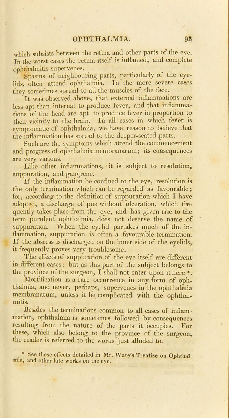 which subsists between the retina and other parts of the eye. In the worst cases the retina itself is inflamed, and complete ophthalmitis supervenes. Spasms of neighbouring parts, particularly of the eye- lids, often attend ophthalmia. In the more severe cases they sometimes spread to all the muscles of the face. It was observed above, that external inflammations are less apt than internal to produce fever, and that inflamma- tions of the head are apt to produce fever in proportion to their vicinity to the brain. In all cases in which feVer is symptomatic of ophthalmia, we have reason to believe that the inflammation has spread to the deeper-seated parts. Such are the symptoms which attend the commencement and progress of ophthalmia membranarum; its consequences are very various. Like other inflammations, it is subject to resolution, suppuration, and gangrene. If the inflammation be confined to the eye, resolution is the only termination which can be regarded as favourable; for, according to the definition of suppuration which I have adopted, a discharge of pus without ulceration, which fre- quently takes place from the eye, and has given rise to the term purulent ophthalmia, does not deserve the name of suppuration. When the eyelid partakes much of the in- flammation, suppuration is often a favourable termination. If the abscess is discharged on the inner side of the eyelids, it frequently proves very troublesome. The effects of suppuration of the eye itself are different in different cases; but as this part of the subject belongs to the province of the surgeon, I shall not enter upon it here *. Mortification is a rare occurrence in any form of oph- thalmia, and never, perhaps, supervenes in the ophthalmia membranarum, unless it be complicated with the ophthal- mitis. Besides the terminations common to all cases of inflam- mation, ophthalmia is sometimes followed by consequences resulting from the nature of the parts it occupies. For these, which also belong to the province of the surgeon, the reader is referred to the works just alluded to. * See these effects detailed in Mr. Ware’s Treatise on Ophthal mia, and other late works on the eye.