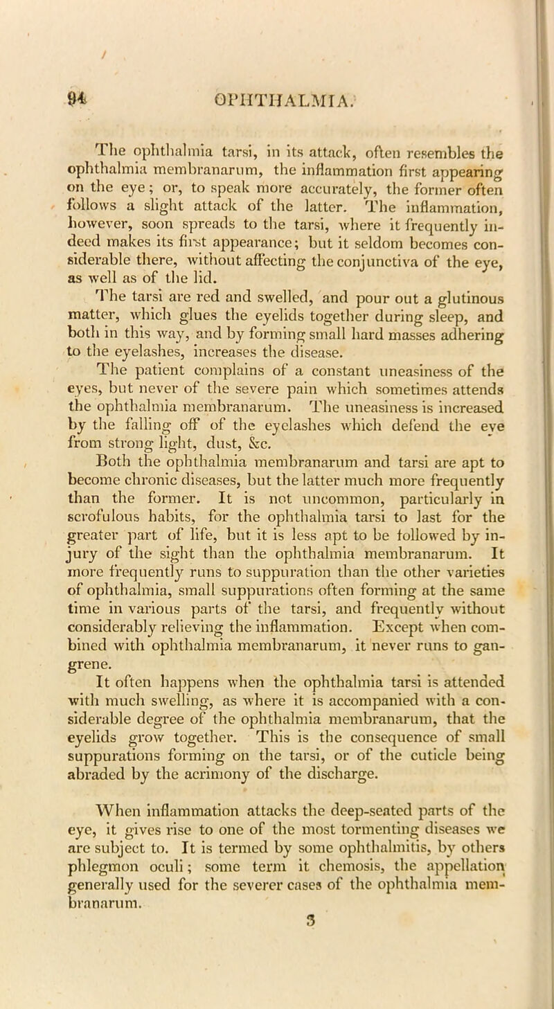 The ophthalmia tarsi, in its attach, often resembles the ophthalmia membranarum, the inflammation first appearing cm the eye; or, to speak more accurately, the former often follows a slight attack of the latter. The inflammation, however, soon spreads to the tarsi, where it frequently in- deed makes its first appearance; but it seldom becomes con- siderable there, without affecting the conjunctiva of the eye, as well as of the lid. The tarsi are red and swelled, and pour out a glutinous matter, which glues the eyelids together during sleep, and both in this way, and by forming small hard masses adhering to the eyelashes, increases the disease. The patient complains of a constant uneasiness of the eyes, but never of the severe pain which sometimes attends the ophthalmia membranarum. The uneasiness is increased by the falling off of the eyelashes which defend the eve from strong light, dust, &c. Both the ophthalmia membranarum and tarsi are apt to become chronic diseases, but the latter much more frequently than the former. It is not uncommon, particularly in scrofulous habits, for the ophthalmia tarsi to last for the greater part of life, but it is less apt to be followed by in- jury of the sight than the ophthalmia membranarum. It more frequently runs to suppuration than the other varieties of ophthalmia, small suppurations often forming at the same time in various parts of the tarsi, and frequently without considerably relieving the inflammation. Except when com- bined with ophthalmia membranarum, it never runs to gan- grene. It often happens when the ophthalmia tarsi is attended with much swelling, as where it is accompanied with a con- siderable degree of the ophthalmia membranarum, that the eyelids grow together. This is the consequence of small suppurations forming on the tarsi, or of the cuticle being abraded by the acrimony of the discharge. When inflammation attacks the deep-seated parts of the eye, it gives rise to one of the most tormenting diseases we are subject to. It is termed by some ophthalmitis, by others phlegmon oculi; some term it chemosis, the appellation generally used for the severer cases of the ophthalmia mem- branarum. 3