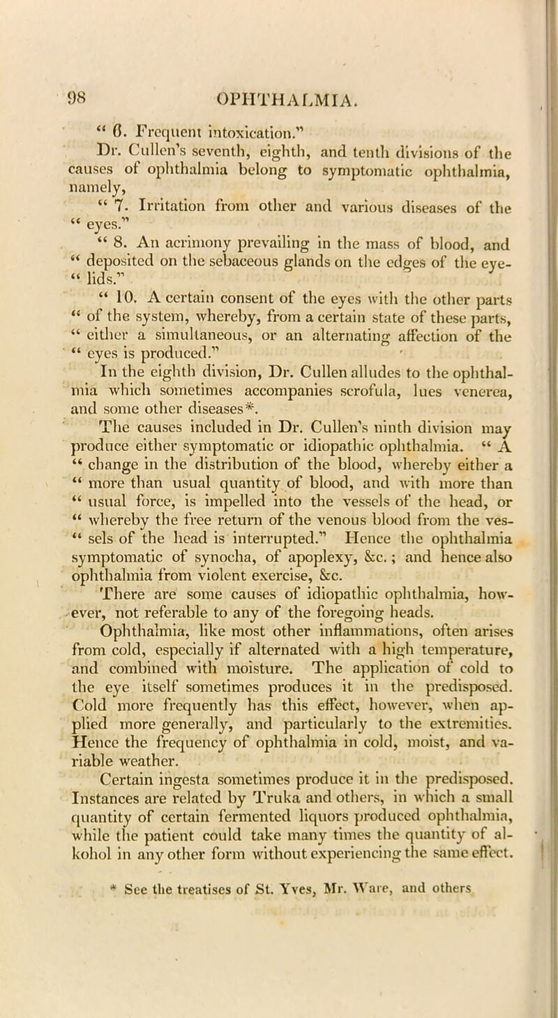“ 0. Frequent intoxication.” Dr. Cullen’s seventh, eighth, and tenth divisions of the causes of ophthalmia belong to symptomatic ophthalmia, namely, “ 7. Irritation from other and various diseases of the “ eyes.” “ 8. An acrimony prevailing in the mass of blood, and “ deposited on the sebaceous glands on the edges of the eye- “ lids.” “10. A certain consent of the eyes with the other parts “ of the system, whereby, from a certain state of these parts, “ either a simultaneous, or an alternating affection of the “ eyes is produced.” In the eighth division, Dr. Cullen alludes to the ophthal- mia which sometimes accompanies scrofula, lues venerea, and some other diseases*. The causes included in Dr. Cullen’s ninth division may produce either symptomatic or idiopathic ophthalmia. “ A “ change in the distribution of the blood, whereby either a “ more than usual quantity of blood, and with more than “ usual force, is impelled into the vessels of the head, or “ whereby the free return of the venous blood from the ves- “ sels of the head is interrupted.” Hence the ophthalmia symptomatic of synocha, of apoplexy, &c.; and hence also ophthalmia from violent exercise, &c. There are some causes of idiopathic ophthalmia, how- ever, not referable to any of the foregoing heads. Ophthalmia, like most other inflammations, often arises from cold, especially if alternated with a high temperature, and combined with moisture. The application of cold to the eye itself sometimes produces it in the predisposed. Cold more frequently has this effect, however, when ap- plied more generally, and particularly to the extremities. Hence the frequency of ophthalmia in cold, moist, and va- riable weather. Certain ingesta sometimes produce it in the predisposed. Instances are related by Truka and others, in which a small quantity of certain fermented liquors produced ophthalmia, while the patient could take many times the quantity of al- kohol in any other form without experiencing the same effect. * See the treatises of St. Yves, Mr. Ware, and others