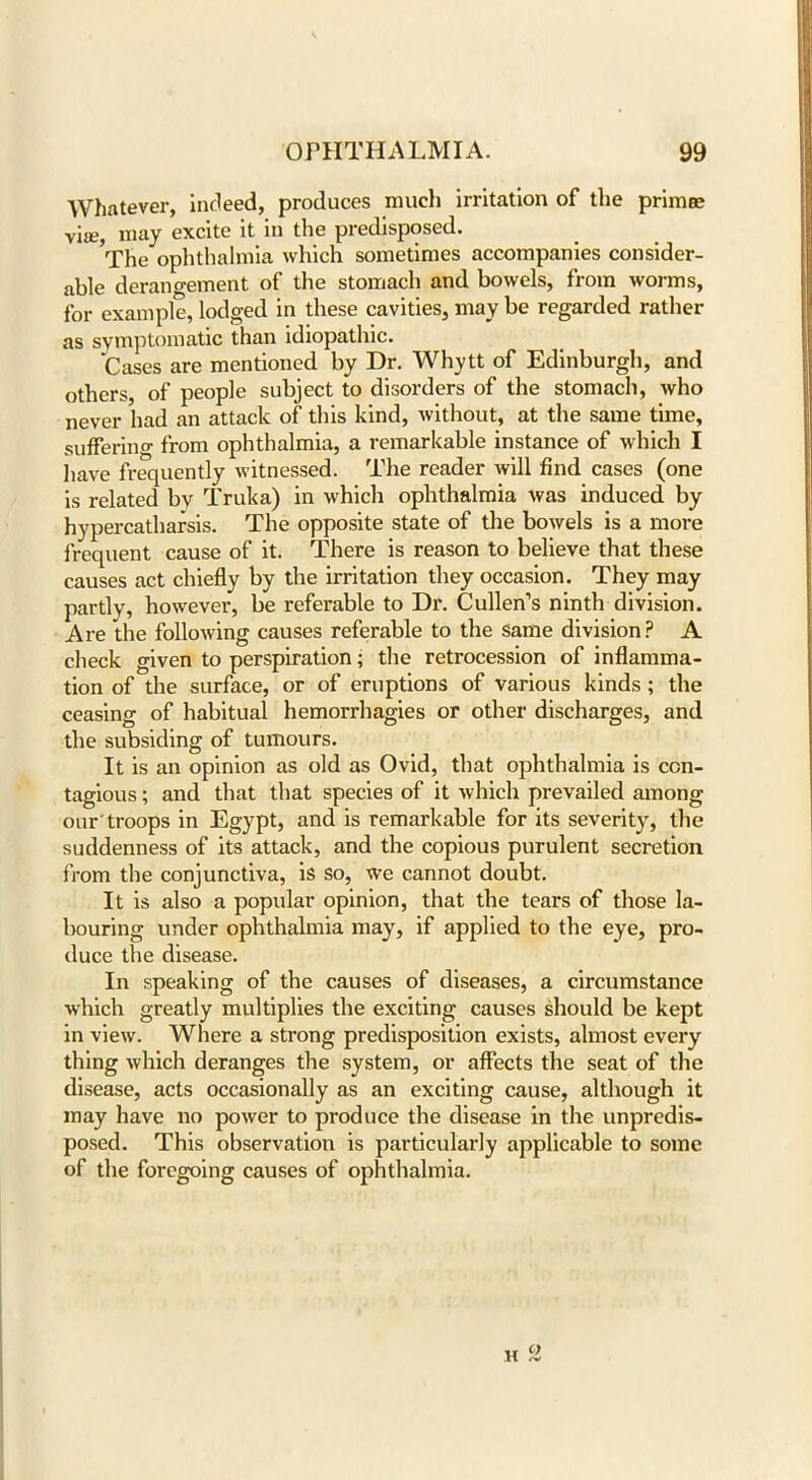 Whatever, indeed, produces much irritation of the primee via?, may excite it in the predisposed. The ophthalmia which sometimes accompanies consider- able derangement of the stomach and bowels, from worms, for example, lodged in these cavities, may be regarded rather as symptomatic than idiopathic. Cases are mentioned by Dr. Whytt of Edinburgh, and others, of people subject to disorders of the stomach, who never had an attack of this kind, without, at the same time, suffering from ophthalmia, a remarkable instance of which I have frequently witnessed. The reader will find cases (one is related by Truka) in which ophthalmia was induced by hypercatharsis. The opposite state of the bowels is a more frequent cause of it. There is reason to believe that these causes act chiefly by the irritation they occasion. They may partly, however, be referable to Dr. Cullen’s ninth division. Are the following causes referable to the same division? A check given to perspiration; the retrocession of inflamma- tion of the surface, or of eruptions of various kinds ; the ceasing of habitual hemorrhagies or other discharges, and the subsiding of tumours. It is an opinion as old as Ovid, that ophthalmia is con- tagious ; and that that species of it which prevailed among our troops in Egypt, and is remarkable for its severity, the suddenness of its attack, and the copious purulent secretion from the conjunctiva, is so, we cannot doubt. It is also a popular opinion, that the tears of those la- bouring under ophthalmia may, if applied to the eye, pro- duce the disease. In speaking of the causes of diseases, a circumstance which greatly multiplies the exciting causes should be kept in view. Where a strong predisposition exists, almost every thing which deranges the system, or affects the seat of the disease, acts occasionally as an exciting cause, although it may have no power to produce the disease in the unpredis- posed. This observation is particularly applicable to some of the foregoing causes of ophthalmia.