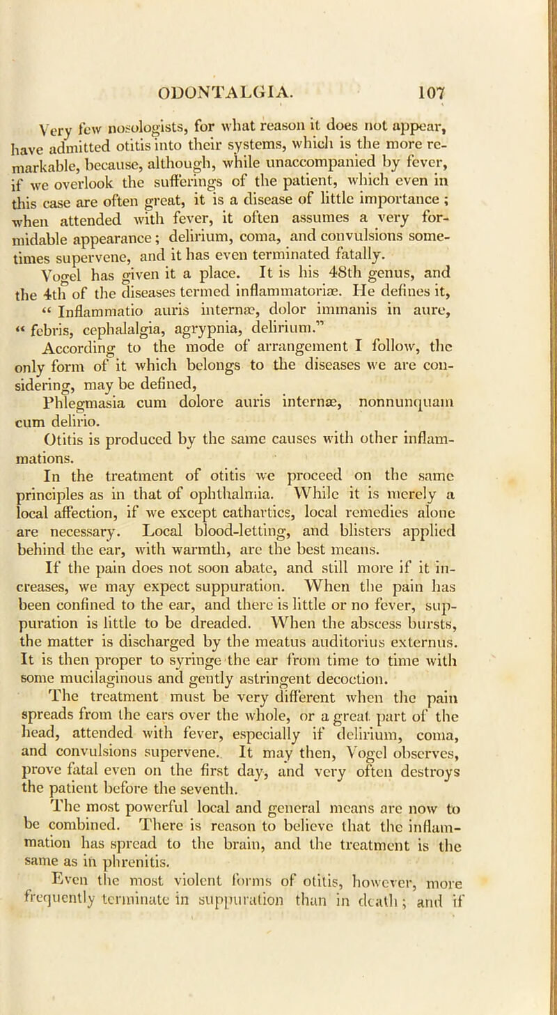 Very few nomologists, for what reason it does not appear, have admitted otitis into their systems, which is the more re- markable, because, although, while unaccompanied by fever, if we overlook the sufferings of the patient, which even in this case are often great, it is a disease of little importance ; when attended with fever, it often assumes a very for- midable appearance; delirium, coma, and convulsions some- times supervene, and it has even terminated fatally. Voo-el has given it a place. It is his 48th genus, and the 4th of the diseases termed inflammatoria?. He defines it, « Inflammatio auris interna?, dolor immanis in aure, “ febris, cephalalgia, agrypnia, delirium.” According to the mode of arrangement I follow, the only form of it which belongs to the diseases we are con- sidering, may be defined, Phlegmasia cum dolore auris interna?, nonnunquam cum delirio. Otitis is produced by the same causes with other inflam- mations. In the treatment of otitis we proceed on the same principles as in that of ophthalmia. While it is merely a local affection, if we except cathartics, local remedies alone are necessary. Local blood-letting, and blisters applied behind the ear, with warmth, arc the best means. If the pain does not soon abate, and still more if it in- creases, we may expect suppuration. When the pain has been confined to the ear, and there is little or no fever, sup- puration is little to be dreaded. When the abscess bursts, the matter is discharged by the meatus auditorius externus. It is then proper to syringe the ear from time to time with some mucilaginous and gently astringent decoction. The treatment must be very different when the pain spreads from the ears over the whole, or a great, part of the head, attended with fever, especially if delirium, coma, and convulsions supervene. It may then, Vogel observes, prove fatal even on the first day, and very often destroys the patient before the seventh. The most powerful local and general means arc now to be combined. There is reason to believe that the inflam- mation has spread to the brain, and the treatment is the same as in phrenitis. Even the most violent forms of otitis, however, more frequently terminate in suppuration than in death ; and if