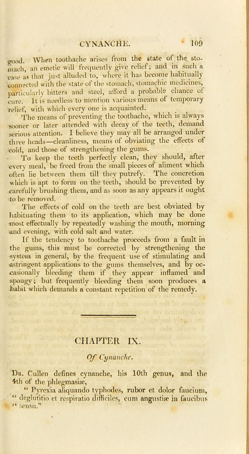 CTQ0d. When tootliache arises from the state of the sto- mach, an emetic will frequently give relief; and in such a case as that just alluded to, where it has become habitually connected with the state of the stomach, stomachic medicines, particularly bitters and steel, afford a probable chance of cure. It is needless to mention various means of temporary relief, with which every one is acquainted. The means of preventing the toothache, which is always sooner or later attended with decay of the teeth, demand serious attention. I believe they may all be arranged under three heads—cleanliness, means of obviating the effects of cold, and those of strengthening the gums. To keep the teeth perfectly clean, they should, after every meal, be freed from the small pieces of aliment which often lie between them till they putrefy. The concretion which is apt to form on the teeth, should be prevented by carefully brushing them, and as soon as any appears it ought to be removed. The effects of cold on the teeth are best obviated by habituating them to its application, which may be done most effectually by repeatedly washing the mouth, morning and evening, with cold salt and water. If the tendency to toothache proceeds from a fault in the gums, this must be corrected by strengthening the system in general, by the frequent use of stimulating and astringent applications to the gums themselves, and by oc- casionally bleeding them if they appear inflamed and spongy; but frequently bleeding them soon produces a habit which demands a constant repetition of the remedy. CHAPTER IX. Of Cynanche, Eh. Cullen defines cynanche, his 10th genus, and the 4th of the phlegmasiae, “ Pyrexia aliquando typhodes, rubor et dolor faucium, “ deglutitio et respiratio difficiles, cum angustiae in faucibus sensu.”