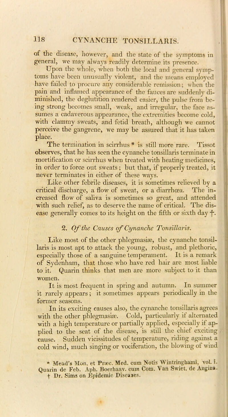 of the disease, however, and the state of the symptoms in general, we may always readily determine its presence. Upon the whole, when both the local and general symp- toms have been unusually violent, and the means employed have failed to procure any considerable remission; when the pain and inflamed appearance of the fauces are suddenly di- minished, the deglutition rendered easier, the pulse from be- ing strong becomes small, weak, and irregular, the face as- sumes a cadaverous appearance, the extremities become cold, with clammy sweats, and fetid breath, although we cannot perceive the gangrene, we may be assured that it has taken place. The termination in scirrhus * is still more rare. Tissot observes, that he has seen the cynanche tonsillaris terminate in mortification or scirrhus when treated Moth heating medicines, in order to force out sweats; but that, if properly treated, it never terminates in either of these ways. Like other febrile diseases, it is sometimes relieved by a critical discharge, a flow of sweat, or a diarrhoea. The in- creased flow of saliva is sometimes so great, and attended with such relief, as to deserve the name of critical. The dis- ease generally comes to its height on the fifth or sixth day *f\ 2. Of the Causes of Cynanche Tonsillaris. Like most of the other phlegmasia;, the cynanche tonsil- laris is most apt to attack the young, robust, and plethoric, especially those of a sanguine temperament. It is a remark of Sydenham, that those who have red hair are most liable to it. Quarin thinks that men are more subject to it than women. It is most frequent in spring and autumn. In summer it rarely appears; it sometimes appears periodically in the former seasons. In its exciting causes also, the cynanche tonsillaris agrees with the other phlegmasia?. Cold, particularly if alternated with a high temperature or partially applied, especially if ap- plied to the seat of the disease, is still the chief exciting cause. Sudden vicissitudes of temperature, riding against a cold wind, much singing or vociferation, the blowing of wind * Mead’s Mon. et Pr*ec. Med. cam Notis Wintringhami, vol. i. Quarin dc Feb. Aph. Boerhaav. cum Com. \art Swict. dc Angina. f Dr, Sims on Epidemic Diseases.