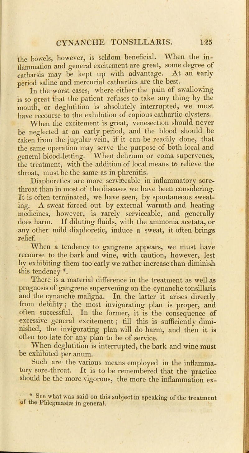 the bowels, however, is seldom beneficial. When the in- flammation and general excitement are great, some degree of catharsis may be kept up with advantage. At an early period saline and mercurial cathartics are the best. In the worst cases, where either the pain of swallowing is so great that the patient refuses to take any thing by the mouth, or deglutition is absolutely interrupted, we must have recourse to the exhibition of copious cathartic clysters. When the excitement is great, venesection should never be neglected at an early period, and the blood should be taken from the jugular vein, if it can be readily done, that the same operation may serve the purpose of both local and general blood-letting. When delirium or coma supervenes, the treatment, with the addition of local means to relieve the throat, must be the same as in phrenitis. Diaphoretics are more serviceable in inflammatory sore- throat than in most of the diseases we have been considering. It is often terminated, we have seen, by spontaneous sweat- ing. A sweat forced out by external warmth and heating medicines, however, is rarely serviceable, and generally does harm. If diluting fluids, with the ammonia acetata, or any other mild diaphoretic, induce a sweat, it often brings relief. When a tendency to gangrene appears, we must have recourse to the bark and wine, with caution, however, lest by exhibiting them too early we rather increase than diminish this tendency *. There is a material difference in the treatment as well as prognosis of gangrene supervening on the cynanche tonsillaris and the cynanche maligna. In the latter it arises directly from debility; the most invigorating plan is proper, and often successful. In the former, it is the consequence of excessive general excitement; till this is sufficiently dimi- nished, the invigorating plan will do harm, and then it is often too late for any plan to be of service. When deglutition is interrupted, the bark and wine must be exhibited per anum. Such are the various means employed in the inflamma- tory sore-throat. It is to be remembered that the practice should be the more vigorous, the more the inflammation ex- * See what was said on this subject in speaking of the treatment ot the Phlegmasia; in general.