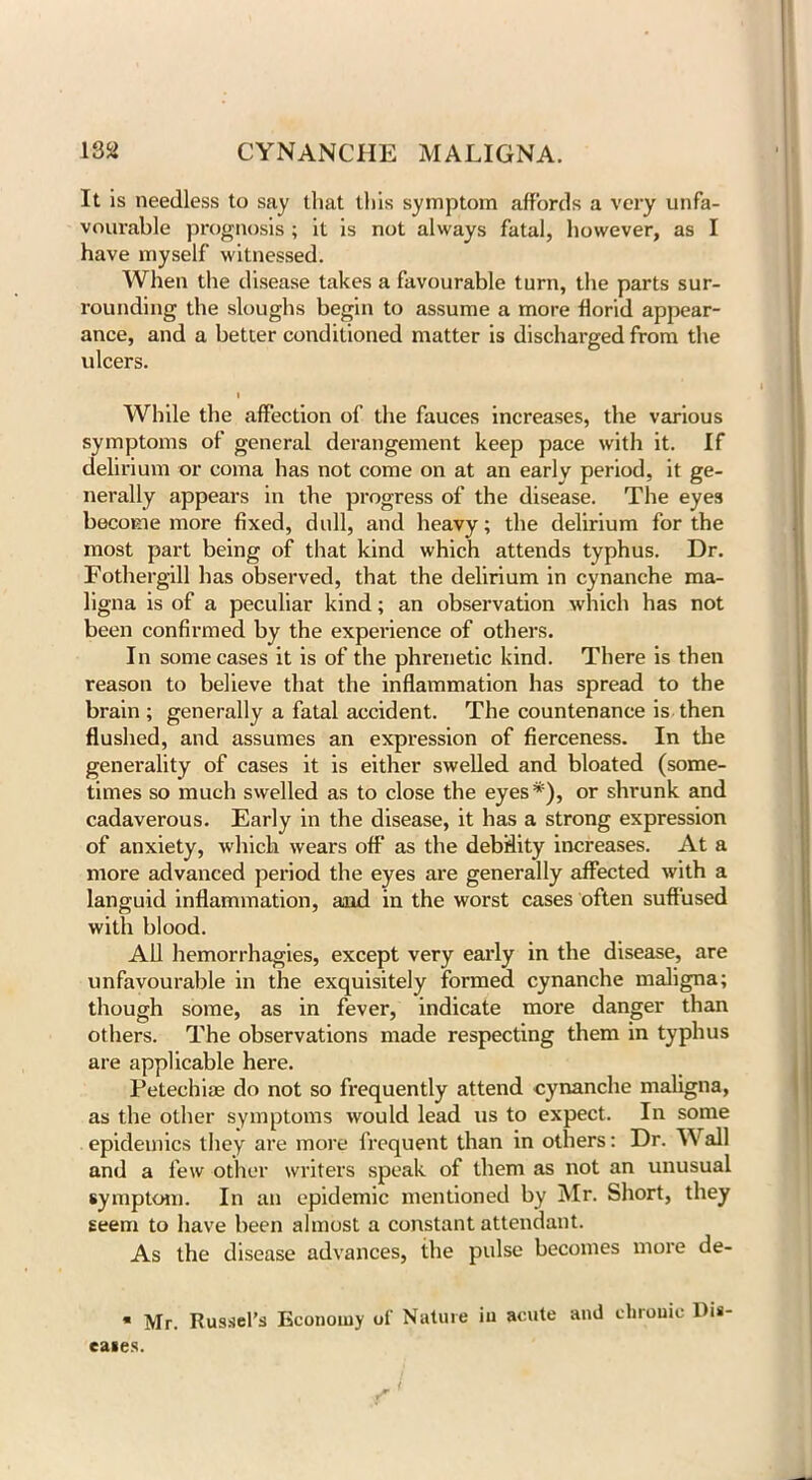 It is needless to say that this symptom affords a very unfa- vourable prognosis ; it is not always fatal, however, as I have myself witnessed. When the disease takes a favourable turn, the parts sur- rounding the sloughs begin to assume a more florid appear- ance, and a better conditioned matter is discharged from the ulcers. i While the affection of the fauces increases, the various symptoms of general derangement keep pace with it. If delirium or coma has not come on at an early period, it ge- nerally appears in the progress of the disease. The eyes become more fixed, dull, and heavy; the delirium for the most part being of that kind which attends typhus. Dr. Fothergill has observed, that the delirium in cynanche ma- ligna is of a peculiar kind; an observation which has not been confirmed by the experience of others. In some cases it is of the phrenetic kind. There is then reason to believe that the inflammation has spread to the brain ; generally a fatal accident. The countenance is then flushed, and assumes an expression of fierceness. In the generality of cases it is either swelled and bloated (some- times so much swelled as to close the eyes*), or shrunk and cadaverous. Early in the disease, it has a strong expression of anxiety, which wears off as the debdity increases. At a more advanced period the eyes are generally affected with a languid inflammation, and in the worst cases often suffused with blood. All hemorrhagies, except very early in the disease, are unfavourable in the exquisitely formed cynanche maligna; though some, as in fever, indicate more danger than others. The observations made respecting them in typhus are applicable here. Petechias do not so frequently attend cynanche maligna, as the other symptoms would lead us to expect. In some epidemics they are more frequent than in others: Dr. M all and a few other writers speak of them as not an unusual symptom. In an epidemic mentioned by Mr. Short, they seem to have been almost a constant attendant. As the disease advances, the pulse becomes more de- * Mr. Russel’s Economy of Nature iu acute ami elnouic Dis- eases.