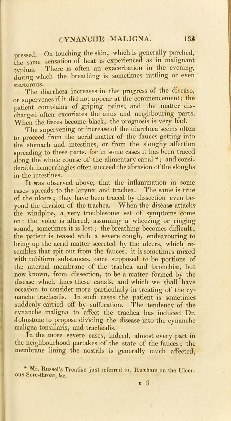 pressed. On touching the skin, which is generally parched, the same sensation of heat is experienced as in malignant typhus. There is often an exacerbation in the evening, during which the breathing is sometimes rattling or even stertorous. The diarrhoea increases in the progress of the disease, or supervenes if it did not appear at the commencement; the patient complains of griping pains; and the matter dis- charged often excoriates the anus and neighbouring parts. When the fasces become black, the prognosis is very bad. The supervening or increase of the diarrhoea seems often to proceed from the acrid matter of the fauces getting into the stomach and intestines, or from the sloughy affection spreading to these parts, for in some cases it has been traced along the whole course of the alimentary canal *; and consi- derable hemorrhagies often succeed the abrasion of the sloughs in the intestines. It was observed above, that the inflammation in some cases spreads to the larynx and trachea. The same is true of the ulcers; they have been traced by dissection even be- yond the division of the trachea. When the disease attacks the windpipe, a very troublesome set of symptoms come on: the voice is altered, assuming a wheezing or ringing sound, sometimes it is lost; the breathing becomes difficult; the patient is teased with a severe cough, endeavouring to bring up the acrid matter secreted by the ulcers, which re- sembles that spit out from the fauces; it is sometimes mixed with tubiform substances, once supposed to be portions of the internal membrane of the trachea and bronchia;, but now known, from dissection, to be a matter formed by the disease which lines these canals, and which we shall have occasion to consider more particularly in treating of the cy- nanche trachealis. In such cases the patient is sometimes suddenly carried off by suffocation. The tendency of the cynanche maligna to affect the trachea has induced Dr. Johnstone to propose dividing the disease into the cynanche maligna tonsillaris, and trachealis. In the more severe cases, indeed, almost every part in the neighbourhood partakes of the state of the fauces; the membrane lining the nostrils is generally much affected, Mr. Russel’s Treatise just referred to, Huxhara on the Ulcer- ous Sore-throat, See.