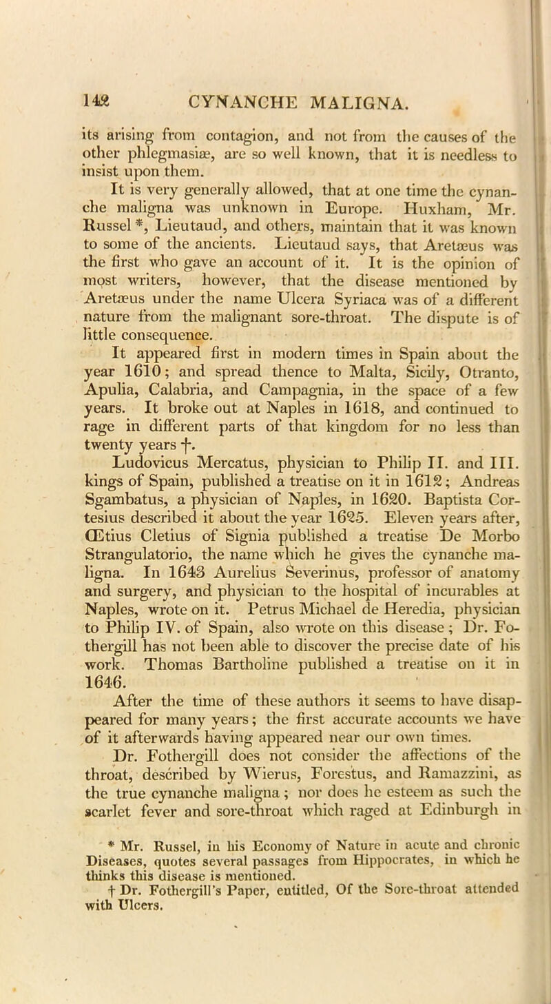 its arising from contagion, and not from the causes of the other phlegmasia?, are so well known, that it is needless to insist upon them. It is very generally allowed, that at one time the cynan- che maligna was unknown in Europe. Huxham, Mr. Russel *, Lieutaud, and others, maintain that it was known to some of the ancients. Lieutaud says, that Aretmus was the first who gave an account of it. It is the opinion of most writers, however, that the disease mentioned bv Areta?us under the name Ulcera Syriaca was of a different nature from the malignant sore-throat. The dispute is of little consequence. It appeared first in modern times in Spain about the year 1610; and spread thence to Malta, Sicily, Otranto, Apulia, Calabria, and Campagnia, in the space of a few years. It broke out at Naples in 1618, and continued to rage in different parts of that kingdom for no less than twenty years *f*. Ludovicus Mercatus, physician to Philip II. and III. kings of Spain, published a treatise on it in 1612; Andreas Sgambatus, a physician of Naples, in 1620. Baptista Cor- tesius described it about the year 1625. Eleven years after, CEtius Cletius of Signia published a treatise De Morbo Strangulatorio, the name which he gives the cynanche ma- ligna. In 1648 Aurelius Severinus, professor of anatomy and surgery, and physician to the hospital of incurables at Naples, wrote on it. Petrus Michael de Heredia, physician to Philip IV. of Spain, also wrote on this disease; Dr. Fo- thergill has not been able to discover the precise date of his work. Thomas Bartholine published a treatise on it in 1646. After the time of these authors it seems to have disap- peared for many years; the first accurate accounts we have of it afterwards having appeared near our own times. Dr. Fothergill does not consider the affections of the throat, described by Wierus, Forestus, and Ramazzini, as the true cynanche maligna; nor does he esteem as such the scarlet fever and sore-throat which raged at Edinburgh in * Mr. Russel, in his Economy of Nature in acute and chronic Diseases, quotes several passages from Hippocrates, in which he thinks this disease is mentioned. f Dr. Fothergill’s Paper, entitled, Of the Sore-throat attended with Ulcers.