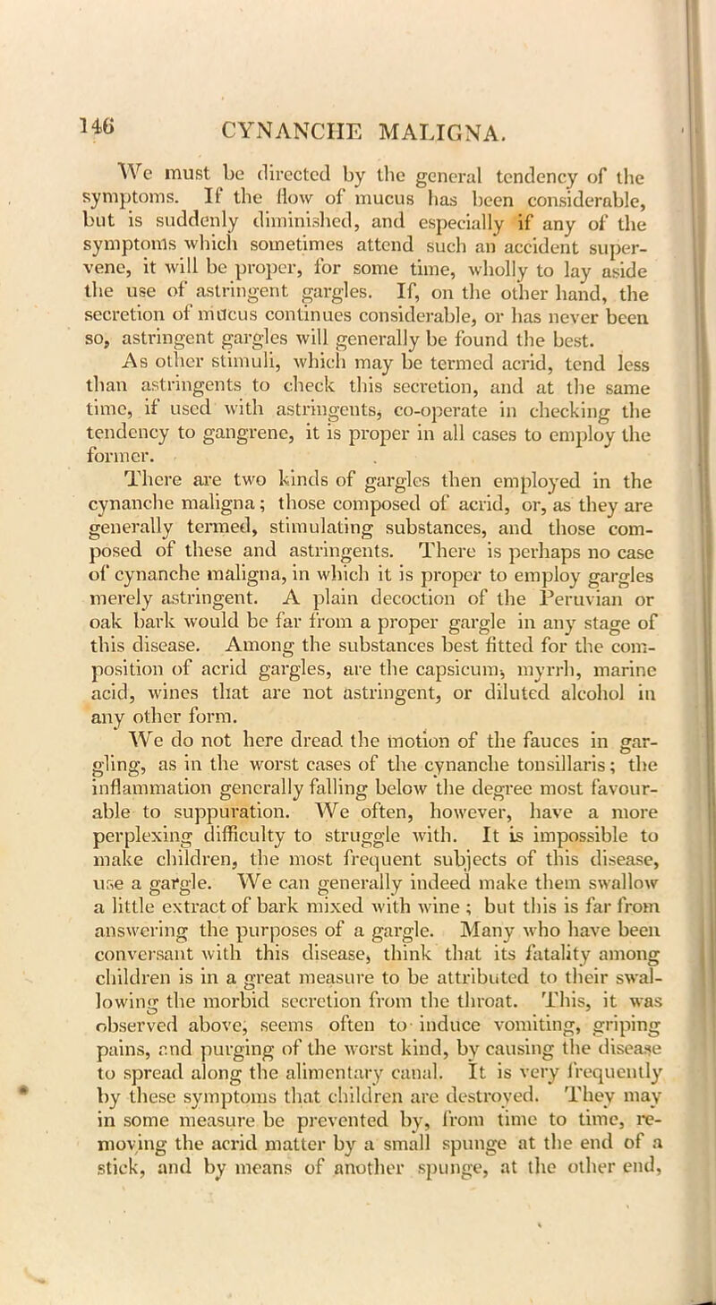 We must be directed by the general tendency of the symptoms. II the How of mucus has been considerable, but is suddenly diminished, and especially if any of the symptoms which sometimes attend such an accident super- vene, it will be proper, for some time, wholly to lay aside the use of astringent gargles. If, on the other hand, the secretion of mucus continues considerable, or has never been so, astringent gargles will generally be found the best. As other stimuli, which may be termed acrid, tend less than astringents to check this secretion, and at the same time, if used with astringents, co-operate in checking the tendency to gangrene, it is proper in all cases to employ the former. There are two kinds of gargles then employed in the cynanche maligna; those composed of acrid, or, as they are generally termed, stimulating substances, and those com- posed of these and astringents. There is perhaps no case of cynanche maligna, in which it is proper to employ gargles merely astringent. A plain decoction of the Peruvian or oak bark would be far from a proper gargle in any stage of this disease. Among the substances best fitted for the com- position of acrid gargles, are the capsicum-, myrrh, marine acid, wines that are not astringent, or diluted alcohol in any other form. We do not here dread the motion of the fauces in gar- gling, as in the worst cases of the cynanche tonsillaris; the inflammation generally falling below the degree most favour- able to suppuration. We often, however, have a more perplexing difficulty to struggle with. It is impossible to make children, the most frequent subjects of this disease, use a gargle. We can generally indeed make them swallow a little extract of bark mixed with wine ; but this is far from answering the purposes of a gargle. Many who have been conversant with this disease, think that its fatality among children is in a great measure to be attributed to their swal- lowing the morbid secretion from the throat. This, it was observed above, seems often to- induce vomiting, griping pains, and purging of the worst kind, by causing the disease to spread along the alimentary canal. It is very frequently by these symptoms that children are destroyed. They may in some measure be prevented by, from time to time, re- moving the acrid matter by a small spunge at the end of a stick, and by means of another spunge, at the other end.
