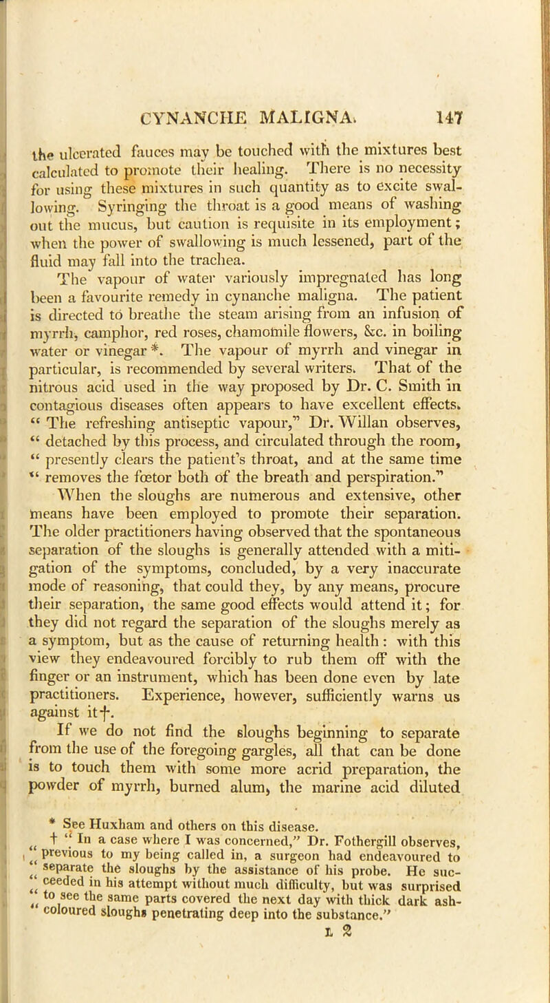 th<? ulcerated fauces may be touched with the mixtures best calculated to promote their healing. There is no necessity for using these mixtures in such quantity as to excite swal- lowing. Syringing the throat is a good means of washing out the mucus, but caution is requisite in its employment; when the power of swallowing is much lessened, part of the fluid may fall into the trachea. The vapour of water variously impregnated has long been a favourite remedy in cynanche maligna. The patient is directed to breathe the steam arising from an infusion of myrrh, camphor, red roses, chamomile flowers, &c. in boiling water or vinegar *. The vapour of myrrh and vinegar in particular, is recommended by several writers. That of the nitrous acid used in the way proposed by Dr. C. Smith in contagious diseases often appears to have excellent effects, “ The refreshing antiseptic vapour,” Dr. Willan observes, “ detached by this process, and circulated through the room, “ presently clears the patient’s throat, and at the same time “ removes the fcetor both of the breath and perspiration.” When the sloughs are numerous and extensive, other means have been employed to promote their separation. The older practitioners having observed that the spontaneous separation of the sloughs is generally attended with a miti- gation of the symptoms, concluded, by a very inaccurate mode of reasoning, that could they, by any means, procure their separation, the same good effects would attend it; for they did not regard the separation of the sloughs merely as a symptom, but as the cause of returning health : with this view they endeavoured forcibly to rub them off with the finger or an instrument, which has been done even by late practitioners. Experience, however, sufficiently warns us against itf. If we do not find the sloughs beginning to separate from the use of the foregoing gargles, all that can be done is to touch them with some more acrid preparation, the powder of myrrh, burned alum, the marine acid diluted * See Huxliam and others on this disease. iC t “ I'1 a case where I was concerned,” Dr. Fothergill observes, i (i P^vious to my being called in, a surgeon had endeavoured to f( seParate the sloughs by the assistance of his probe. He suc- u ceeded in his attempt without much difficulty, but was surprised tl t0 see tbe same parts covered the next day with thick dark ash- coloured sloughs penetrating deep into the substance.” t 2
