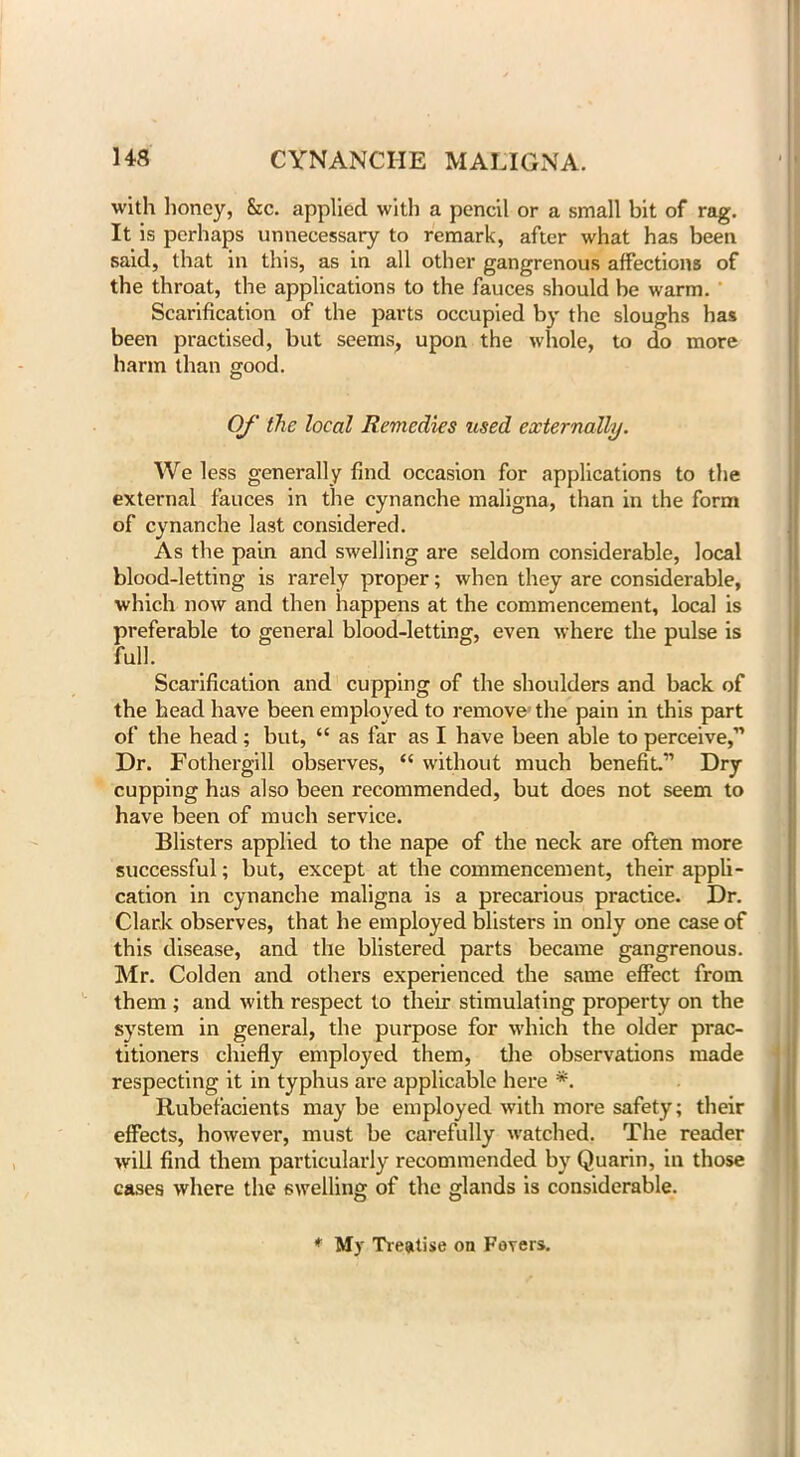 with honey, Sic. applied with a pencil or a small bit of rag. It is perhaps unnecessary to remark, after what has been said, that in this, as in all other gangrenous affections of the throat, the applications to the fauces should be warm. Scarification of the parts occupied by the sloughs has been practised, but seems, upon the whole, to do more harm than good. Of the local Remedies used externally. We less generally find occasion for applications to the external fauces in the cynanche maligna, than in the form of cynanche last considered. As the pain and swelling are seldom considerable, local blood-letting is rarely proper; when they are considerable, which now and then happens at the commencement, local is preferable to general blood-letting, even where the pulse is full. Scarification and cupping of the shoulders and back of the head have been employed to remove the pain in this part of the head; but, “ as far as I have been able to perceive,” Dr. Fothergill observes, “ without much benefit.” Dry cupping has also been recommended, but does not seem to have been of much service. Blisters applied to the nape of the neck are often more successful; but, except at the commencement, their appli- cation in cynanche maligna is a precarious practice. Dr. Clark observes, that he employed blisters in only one case of this disease, and the blistered parts became gangrenous. Mr. Colden and others experienced the same effect from them ; and with respect to their stimulating property on the system in general, the purpose for which the older prac- titioners chiefly employed them, the observations made respecting it in typhus are applicable here *. Rubefacients may be employed with more safety; their effects, however, must be carefully watched. The reader will find them particularly recommended by Quarin, in those cases where the swelling of the glands is considerable. * My Treatise on Fevers.