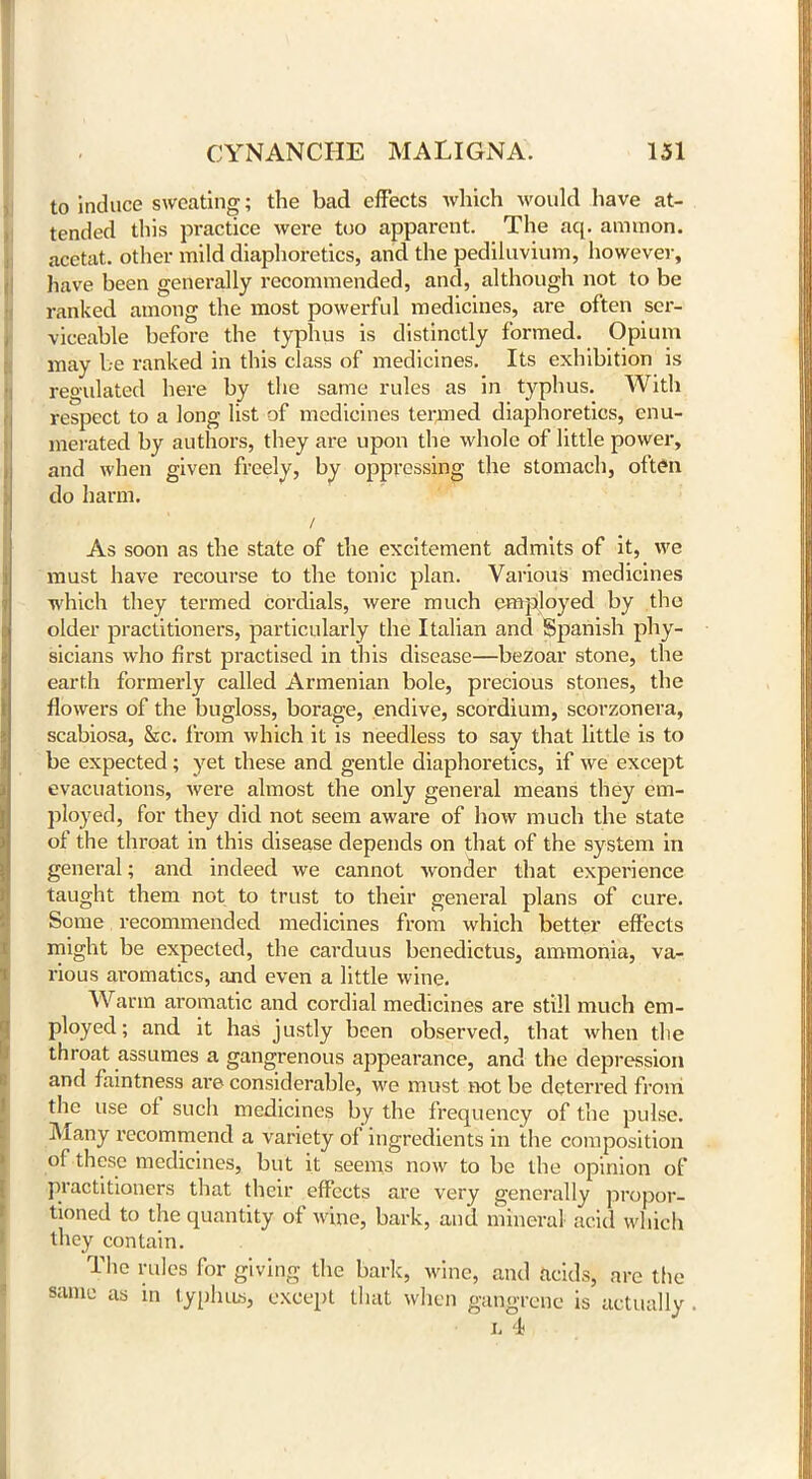 to induce sweating; the bad effects which would have at- tended this practice were too apparent. The aq. annnon. acetat. other mild diaphoretics, and the pediluvium, however, have been generally recommended, and, although not to be ranked among the most powerful medicines, are often ser- viceable before the typhus is distinctly formed. Opium may be ranked in this class of medicines. Its exhibition is regulated here by the same rules as in typhus. With respect to a long list of medicines termed diaphoretics, enu- merated by authors, they are upon the whole of little power, and when given freely, by oppressing the stomach, often do harm. / As soon as the state of the excitement admits of it, we must have recourse to the tonic plan. Various medicines which they termed cordials, were much employed by the older practitioners, particularly the Italian and Spanish phy- sicians who first practised in this disease—bezoar stone, the earth formerly called Armenian bole, precious stones, the flowers of the bugloss, borage, endive, scordium, scorzonera, scabiosa, &c. from which it is needless to say that little is to be expected; yet these and gentle diaphoretics, if we except evacuations, were almost the only general means they em- ployed, for they did not seem aware of how much the state of the throat in this disease depends on that of the system in general; and indeed we cannot wonder that experience taught them not to trust to their general plans of cure. Some recommended medicines from which better effects might be expected, the carduus benedictus, ammonia, va- rious aromatics, and even a little wine. Warm aromatic and cordial medicines are still much em- ployed; and it has justly been observed, that when the throat assumes a gangrenous appearance, and the depression and faintness ai’e considerable, we must not be deterred from the use of such medicines by the frequency of the pulse. Many recommend a variety of ingredients in the composition of these medicines, but it seems now to be the opinion of practitioners that their effects are very generally propor- tioned to the quantity of wine, bark, and mineral acid which they contain. The rules for giving the bark, wine, and acids, are the same as in typhus, except that when gangrene is actually . i< 4