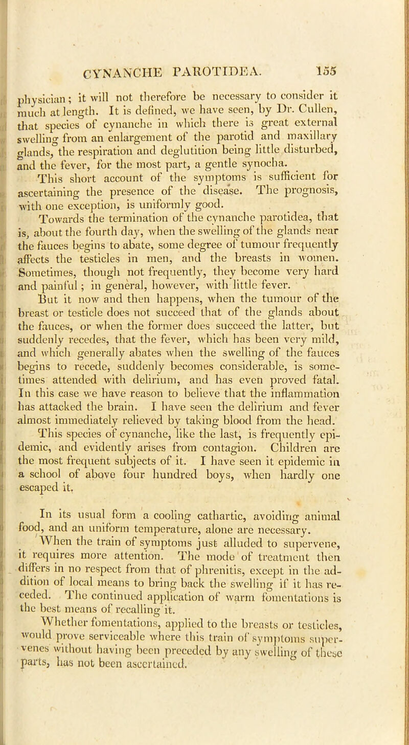 physician; it will not therefore be necessary to consider it much at length. It is defined, we have seen, by Ur. Cullen, that species of cynanche in which there is great external swelling from an enlargement of the parotid and maxillary glands, the respiration and deglutition being little disturbed, and the fever, for the most part, a gentle synocha. This short account of the symptoms is sufficient for ascertaining the presence of the disease. The prognosis, with one exception, is uniformly good. Towards the termination of the cynanche parotidea, that is, about the fourth day, when the swelling of the glands near the fauces begins to abate, some degree of tumour frequently affects the testicles in men, and the breasts in women. Sometimes, though not frequently, they become very hard and painful; in general, however, with little fever. But it now and then happens, when the tumour of the breast or testicle does not succeed that of the glands about the fauces, or when the former does succeed the latter, but suddenly recedes, that the fever, which has been very mild, and which generally abates when the swelling of the fauces begins to recede, suddenly becomes considerable, is some- times attended with delirium, and has even proved fatal. In this case we have reason to believe that the inflammation has attacked the brain. I have seen the delirium and fever almost immediately relieved by taking blood from the head. This species of cynanche, like the last, is frequently epi- demic, and evidently arises from contagion. Children are the most frequent subjects of it. I have seen it epidemic in a school of above four hundred boys, when hardly one escaped it. In its usual form a cooling cathartic, avoiding animal food, and an uniform temperature, alone are necessary. AVhen the train of symptoms just alluded to supervene, it requires more attention. The mode of treatment then differs in no respect from that of phrenitis, except in the ad- dition of local means to bring back the swelling if it has re- ceded. The continued application of warm fomentations is the best means of recalling it. Whether fomentations, applied to the breasts or testicles, would prove serviceable where this train of symptoms super- venes without having been preceded by any swelling of these parts, has not been ascertained.