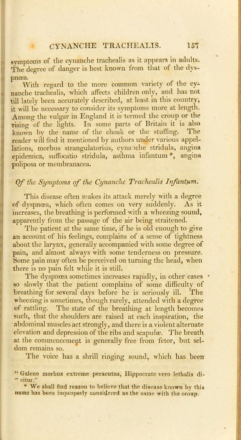symptoms of the cynanche trachealis as it appears in adults. The degree of danger is best known from that of the dys- pnoea. With regard to the more common variety of the cy- nanche trachealis, which affects children only, and has not till lately been accurately described, at least in this country, it will be necessary to consider its symptoms more at length. Among the vulgar in England it is termed the croup or the rising of the lights. In some parts of Britain it is also known by the name of the choak or the stuffing. The reader will find it mentioned by authors under various appel- lations, morbus strangulatorius, cynanche stridula, angina epidemica, suffocatio stridula, asthma infantum *, angina poliposa or membranacea. Of the Symptoms of the Cynanche Trachealis Infantum. This disease often makes its attack merely with a degree of dyspnoea, which often comes on very suddenly. As it increases, the breathing is performed with a wheezing sound, apparently from the passage of the air being straitened. The patient at the same time, if he is old enough to give an account of his feelings, complains of a sense of tightness about the larynx, generally accompanied with some degree of pain, and almost always with some tenderness on pressure. Some pain may often be perceived on turning the head, when there is no pain felt while it is still. The dyspnoea sometimes increases rapidly, in other cases * so slowly that the patient complains of some difficulty of breathing for several days before he is seriously ill. The wheezing is sometimes, though rarely, attended with a degree of rattling. The state of the breathing at length becomes such, that the shoulders are raised at each inspiration, the abdominal muscles act strongly, and there is a violent alternate elevation and depression of the ribs and scapulae. The breath at the commencement is generally free from fetor, but sel- dom remains so. The voice has a shrill ringing sound, which has been “ Galeno morbus extreme peracutus, Hippocrate vero lethalis di- “ citur.” * We shall find reason to believe that the disease known by this name has been improperly considered as the same with the croup.