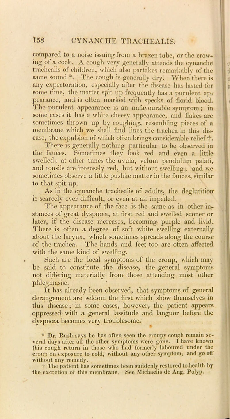 compared to a noise issuing from a brazen tube, or the crow- ing of a cock. A cough very generally attends the cynanche trachealis of children, which also partakes remarkably of the same sound *. The cough is generally dry. When there is any expectoration, especially after the disease lias lasted for some time, the matter spit up frequently has a purulent ap- pearance, and is often marked with specks of florid blood. The purulent appearance is an unfavourable symptom; in some cases it has a white cheesy appearance, and flakes are sometimes thrown up by coughing, resembling pieces of a membrane which we shall find lines the trachea in this dis- ease, the expulsion of which often brings considerable relief -f*. There is generally nothing particular to be observed in the fauces. Sometimes they look red and even a little swelled; at other times the uvula, velum pendulum palati, and tonsils are intensely red, but without swelling; and we sometimes observe a little puslike matter in the fauces, similar to that spit up. As in the cynanche trachealis of adults, the deglutition is scarcely ever difficult, or even at all impeded. The appearance of the face is the same as in other in- stances of great dyspnoea, at first red and swelled sooner or later, if the disease increases, becoming purple and livid. There is often a degree of soft white swelling externally about the larynx, which sometimes spreads along the course of the trachea. The hands and feet too are often affected with the same kind of swelling. Such are the local symptoms of the croup, which may be said to constitute the disease, the general symptoms not differing materially from those attending most other phlegmasia?. It has already been observed, that symptoms of general derangement are seldom the first which show themselves in this disease; in some cases, however, the patient appears oppressed with a general lassitude and languor before the dyspnoea becomes very troublesome. * Dr. Rush says he has often seen the croupy cough remain se- veral days after all the other symptoms were gone. I have known this cough return in those who had formerly laboured under the croup on exposure to cold, without any other symptom, and go oir without any remedy. f The patient has sometimes been suddenly restored to health by the excretion of this membrane. Sec Michaelis dc Ang. Polyp.