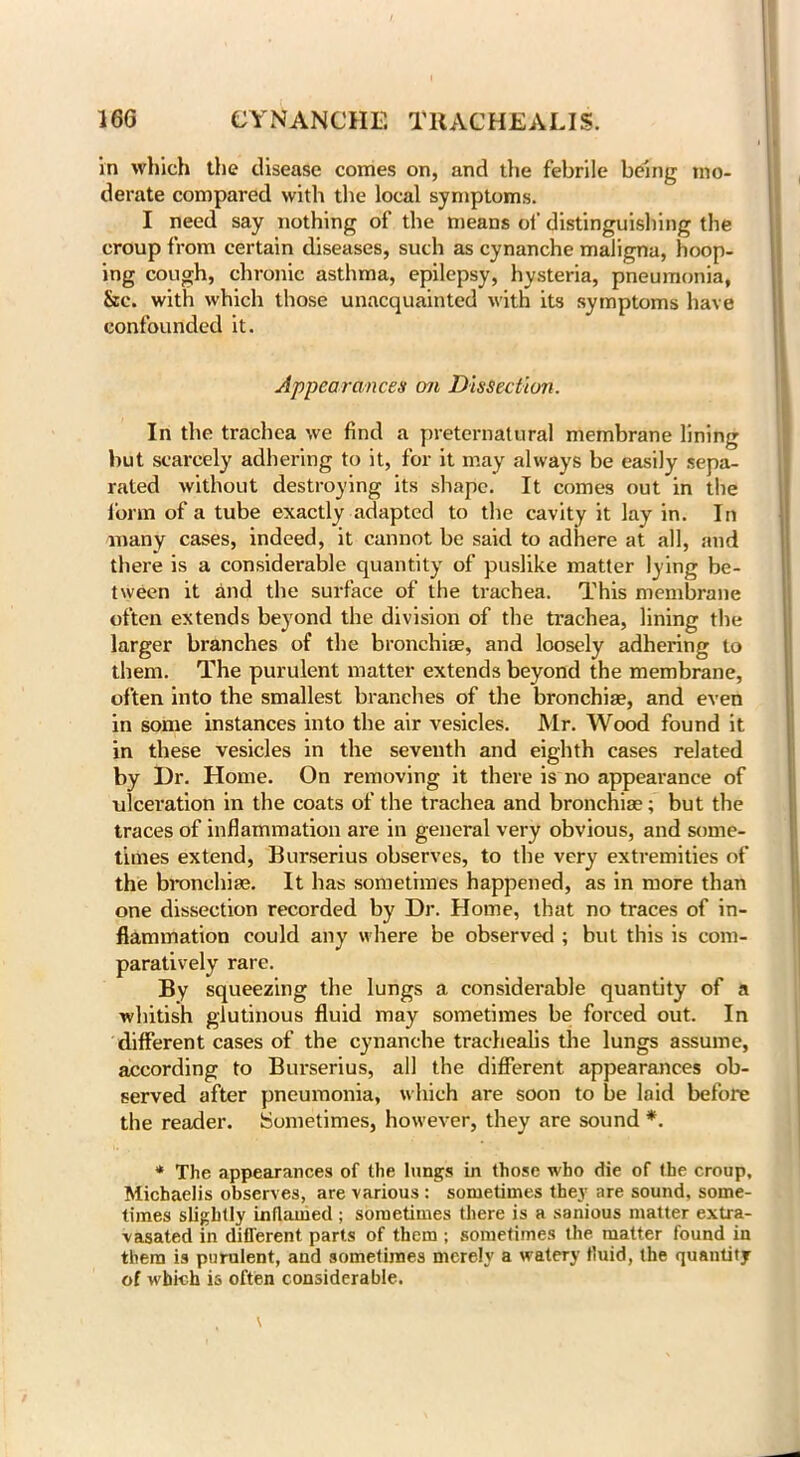 in which the disease comes on, and die febrile being mo- derate compared with the local symptoms. I need say nothing of the means of distinguishing the croup from certain diseases, such as cynanche maligna, hoop- ing cough, chronic asthma, epilepsy, hysteria, pneumonia, &c. with which those unacquainted with its symptoms have confounded it. Appearances on Dissection. In the trachea we find a preternatural membrane lining but scarcely adhering to it, for it may always be easily sepa- rated without destroying its shape. It comes out in the form of a tube exactly adapted to the cavity it lay in. In many cases, indeed, it cannot be said to adhere at all, and there is a considerable quantity of puslike matter ly ing be- tween it and the surface of the trachea. This membrane often extends beyond the division of the trachea, lining the larger branches of the branchiae, and loosely adhering to them. The purulent matter extends beyond the membrane, often into the smallest branches of the branchiae, and even in some instances into the air vesicles. Mr. Wood found it in these vesicles in the seventh and eighth cases related by Dr. Home. On removing it there is no appearance of ulceration in the coats of the trachea and branchiae; but the traces of inflammation are in general very obvious, and some- times extend, Burserius observes, to the very extremities of the branchiae. It has sometimes happened, as in more than one dissection recorded by Dr. Home, that no traces of in- flammation could any where be observed ; but this is com- paratively rare. By squeezing the lungs a considerable quantity of a whitish glutinous fluid may sometimes be forced out. In different cases of the cynanche trachealis the lungs assume, according to Burserius, all the different appearances ob- served after pneumonia, which are soon to be laid before the reader. Sometimes, however, they are sound *. * The appearances of the lungs in those who die of the croup, Micbaelis observes, are various : sometimes they are sound, some- times slightly inflamed ; sometimes there is a sanious matter extra- vasated in different parts of them ; sometimes the matter found in them is purulent, and sometimes merely a watery fluid, the quantity of which is often considerable.