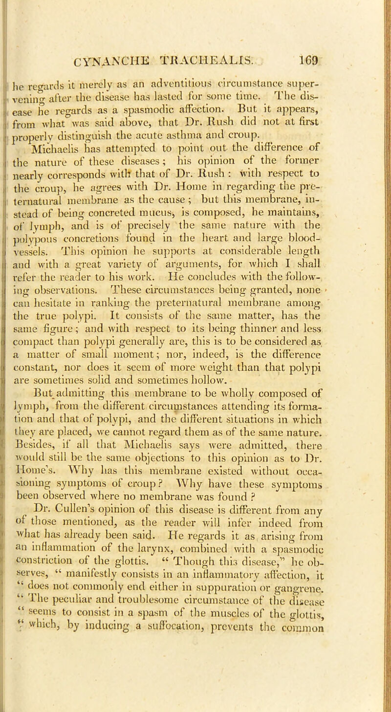 lie regards it merely as an adventitious circumstance super- vening after the disease has lasted for some time. The dis- ease he regards as a spasmodic affection. But it appears, from what was said above, that Dr. Rush did not at first properly distinguish the acute asthma and croup. Michaelis has attempted to point out the difference of the nature of these diseases; his opinion of the former nearly corresponds with that of Dr. Rush : with respect to the croup, he agrees with Dr. Home in regarding the pre- ternatural membrane as the cause ; but this membrane, in- stead of being concreted mucus, is composed, he maintains, of lymph, and is of precisely the same nature with the polypous concretions found in the heart and large blood- i vessels. This opinion he supports at considerable length and with a great variety of arguments, for which I shall refer the reader to his work. He concludes with the follow- ing observations. These circumstances being granted, none can hesitate in ranking the preternatural membrane among the true polypi. It consists of the same matter, has the same figure; and with respect to its being thinner and less compact than polypi generally are, this is to be considered as a matter of small moment; nor, indeed, is the difference constant, nor does it seem of more weight than that polypi are sometimes solid and sometimes hollow. But_admitting this membrane to be wholly composed of lymph, from the different circumstances attending its forma- tion and that of polypi, and the different situations in which they are placed, we cannot regard them as of the same nature. Besides, if all that Michaelis says Avere admitted, there would still be the same objections to this opinion as to Dr. Home’s. Why has this membrane existed without occa- sioning symptoms of croup? Why have these symptoms been observed where no membrane was found ? Dr. Cullen’s opinion of this disease is different from any of those mentioned, as the reader will infer indeed from what has already been said. He regards it as arising from an inflammation of the larynx, combined with a spasmodic constriction of the glottis. “ Though this disease,” he ob- serves, “ manifestly consists in an inflammatory affection, it does not commonly end either in suppuration or gangrene. The peculiar and troublesome circumstance of the disease “ seems to consist in a spasm of the muscles of the glottis, V which, by inducing a suffocation, prevents the common