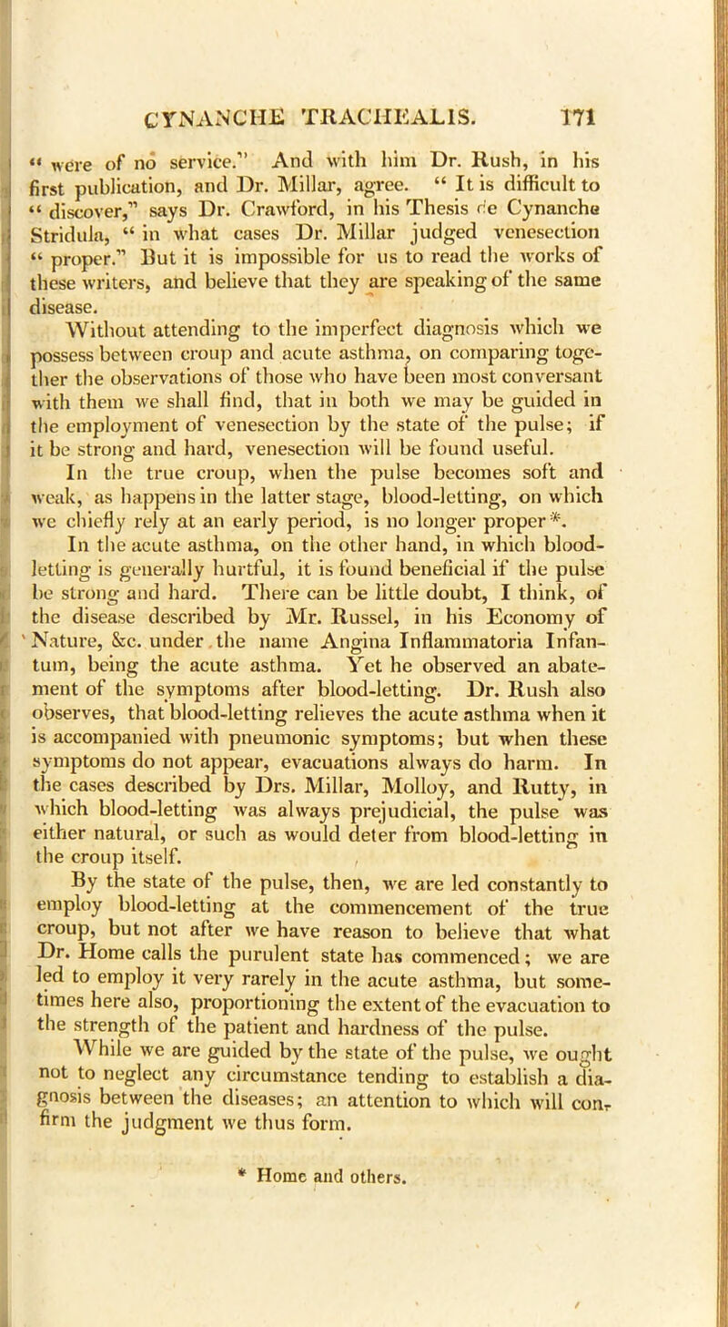 “ were of no service.” And with him Dr. Rush, in his first publication, and Dr. Millar, agree. “ It is difficult to “ discover,” says Dr. Crawford, in his Thesis r!e Cynanche Stridula, “ in what cases Dr. Millar judged venesection “ proper.” But it is impossible for us to read the works of these writers, and believe that they are speaking of the same disease. Without attending to the imperfect diagnosis which we possess between croup and acute asthma, on comparing toge- ther the observations of those who have been most conversant with them we shall find, that in both we may be guided in the employment of venesection by the state of the pulse; if it be strong and hard, venesection will be found useful. In the true croup, when the pulse becomes soft and weak, as happens in the latter stage, blood-letting, on which we chiefly rely at an early period, is no longer proper*. In the acute asthma, on the other hand, in which blood- letting is generally hurtful, it is found beneficial if the pulse he strong and hard. There can be little doubt, I think, of the disease described by Mr. Russel, in his Economy of | ' Nature, &c. under the name Angina Inflammatoria Infan- tum, being the acute asthma. Yet he observed an abate- ment of the symptoms after blood-letting. Dr. Rush also observes, that blood-letting relieves the acute asthma when it is accompanied with pneumonic symptoms; but when these symptoms do not appear, evacuations always do harm. In the cases described by Drs. Millar, Molloy, and Rutty, in which blood-letting was always prejudicial, the pulse was either natural, or such as would deter from blood-letting in the croup itself. , I By the state ol the pulse, then, we are led constantly to employ blood-letting at the commencement of the true croup, but not after we have reason to believe that what iDr. Home calls the purulent state has commenced; we are led to employ it very rarely in the acute asthma, but some- times here also, proportioning the extent of the evacuation to the strength of the patient and hardness of the pulse. While we are guided by the state of the pulse, we ought not to neglect any circumstance tending to establish a dia- gnosis between the diseases; an attention to which will con,- firm the judgment we thus form. * Home and others.