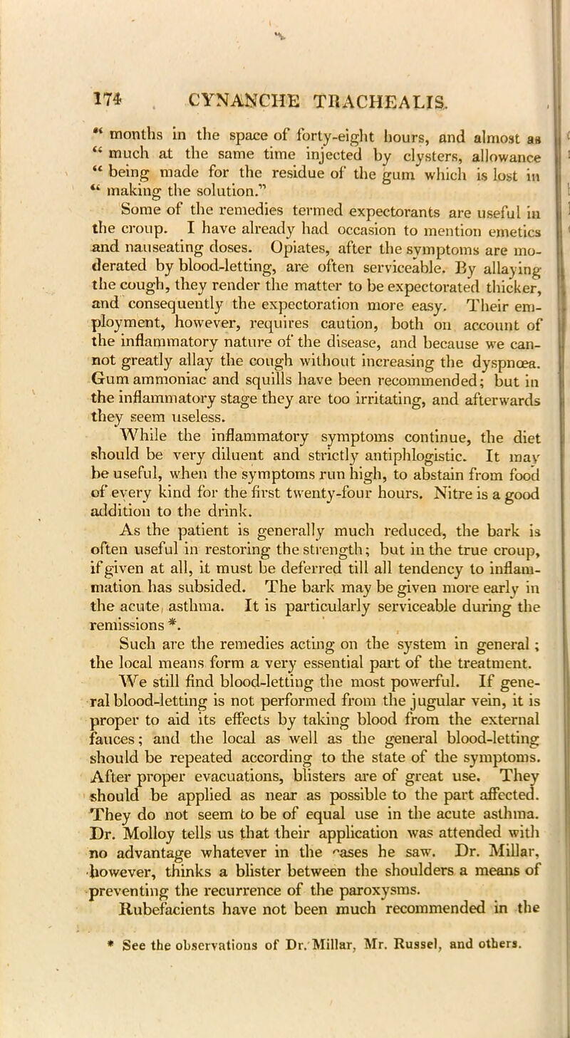 *v 174 CYNANCHE TRACHEALIS, months in the space of forty-eight hours, and almost aa “ much at the same time injected by clysters, allowance “being made for the residue of the gum which is lost in “ making the solution.” Some of the remedies termed expectorants are useful in the croup. I have already had occasion to mention emetics and nauseating doses. Opiates, after the symptoms are mo- derated by blood-letting, are often serviceable. By allaying the cough, they render the matter to be expectorated thicker, and consequently the expectoration more easy. Their em- ployment, however, requires caution, both on account of the inflammatory nature of the disease, and because we can- not greatly allay the cough without increasing the dyspnoea. Gum ammoniac and squills have been recommended; but in the inflammatory stage they are too irritating, and afterwards they seem useless. While the inflammatory symptoms continue, the diet should be very diluent and strictly' antiphlogistic. It may be useful, when the symptoms run high, to abstain from food of every kind for the first twenty-four hours. Nitre is a good addition to the drink. As the patient is generally much reduced, the bark is often useful in restoring the strength; but in the true croup, if given at all, it must be deferred till all tendency to inflam- mation has subsided. The bark may be given more early in the acute asthma. It is particularly serviceable during the remissions *. Such are the remedies acting on the system in general; the local means form a very' essential part of the treatment. We still find blood-letting the most powerful. If gene- ral blood-letting is not performed from the jugular vein, it is proper to aid its effects by taking blood from the external fauces; and the local as well as the general blood-letting should be repeated according to the state of the symptoms. After proper evacuations, blisters are of great use. They should be applied as near as possible to the part affected. They do not seem to be of equal use in the acute asthma. Dr. Molloy tells us that their application was attended with no advantage whatever in the ^ases he saw. Dr. Millar, however, thinks a blister between the shoulders a means of preventing the recurrence of the paroxysms. Rubefacients have not been much recommended in the * See the observations of Dr. Millar, Mr. Russel, and others.