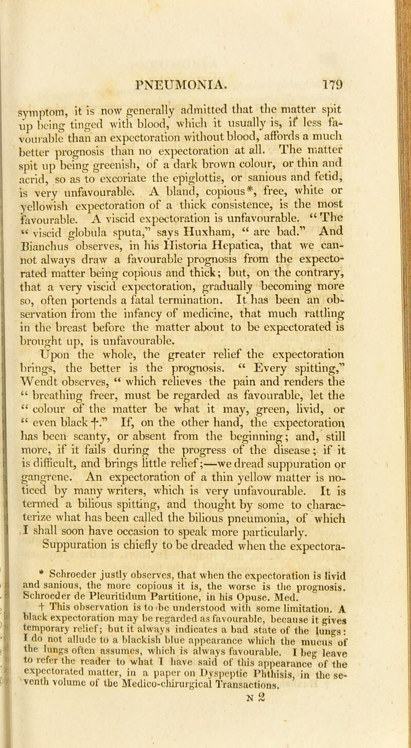 symptom, it is now generally admitted that the matter spit iip being tinged with blood, which it usually is, if less fa- vourable than an expectoration without blood, affords a much better prognosis than no expectoration at all. The matter spit up being greenish, of a dark brown colour, or thin and acrid, so as to excoriate the epiglottis, or sanious and fetid, is very unfavourable. A bland, copious*, free, white or yellowish expectoration of a thick consistence, is the most favourable. A viscid expectoration is unfavourable. “ The “ viscid globula sputa,11 says Iluxham, “ are bad.11 And Bianchus observes, in his llistoria Hepatica, that we can- not always draw a favourable prognosis from the expecto- rated matter being copious and thick; but, on the contrary, that a very viscid expectoration, gradually becoming more so, often portends a fatal termination. It has been an ob- servation from the infancy of medicine, that much rattling in the breast before the matter about to be expectorated is brought up, is unfavourable. Upon the whole, the greater relief the expectoration brings, the better is the prognosis. “ Every spitting,11 Wendt observes, “ which relieves the pain and renders the “ breathing freer, must be regarded as favourable, let the “ colour of the matter be what it may, green, livid, or £C even black -f-.11 If, on the other hand, the expectoration has been scanty, or absent from the beginning; and, still more, if it fails during the progress of the disease; if it is difficult, and brings little relief;—we dread suppuration or gangrene. An expectoration of a thin yellow matter is no- ticed by many writers, which is very unfavourable. It is termed a bilious spitting, and thought by some to charac- terize what has been called the bilious pneumonia, of which I shall soon have occasion to speak more particularly. Suppuration is chiefly to be dreaded when the expectora- * Schroeder justly observes, that when the expectoration is livid and sanious, the more copious it is, the worse is the prognosis. Schroeder de Pleuritidum Partitione, in his Opusc. Med. t This observation is to 'be understood with some limitation. A black expectoration may be regarded as favourable, because it gives temporary relief; but it always indicates a bad state of the lungs: I do not allude to a blackish blue appearance which the muoils of the lungs often assumes, which is always favourable. I beg leave to refer the reader to what I have said of this appearance°of the expectorated matter, in a paper on Dyspeptic Phthisis, in the se- venth volume of the Medico-chirurgical Transactions.