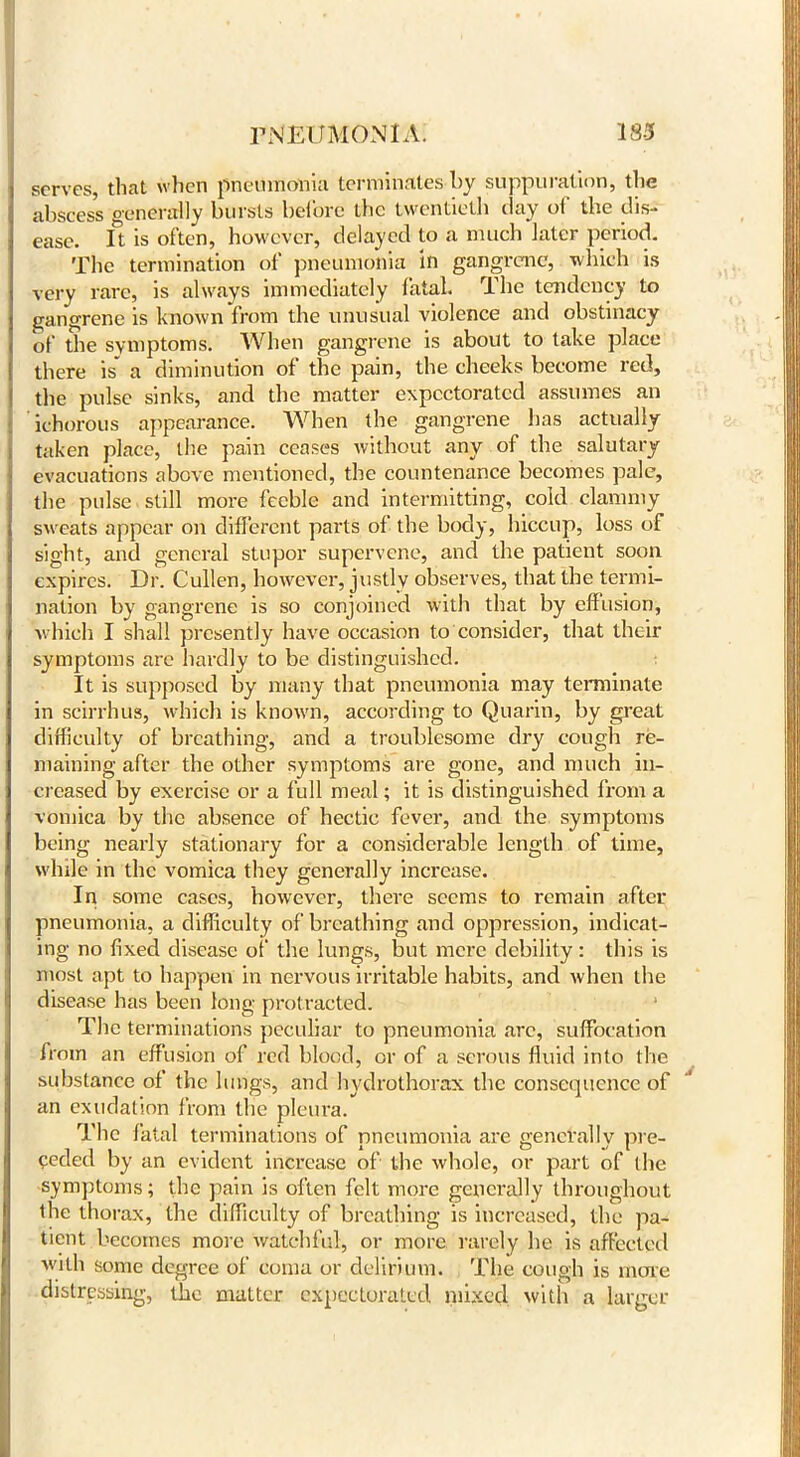 serves, that when pneumonia terminates by suppuration, the abscess generally bursts before the twentieth clay of the dis- ease. It is often, however, delayed to a much later period. The termination of pneumonia in gangrene, which is very rare, is always immediately fatal. The tendency to gangrene is known from the unusual violence and obstinacy of the symptoms. When gangrene is about to take place there is' a diminution of the pain, the cheeks become red, the pulse sinks, and the matter expectorated assumes an ichorous appearance. When the gangrene has actually taken place, the pain ceases without any of the salutary evacuations above mentioned, the countenance becomes pale, the pulse still more feeble and intermitting, cold clammy sweats appear on different parts of the body, hiccup, loss of sight, and general stupor supervene, and the patient soon expires. Dr. Cullen, however, justly observes, that the termi- nation by gangrene is so conjoined with that by effusion, which I shall presently have occasion to consider, that their symptoms are hardly to be distinguished. It is supposed by many that pneumonia may terminate in scirrhus, which is known, according to Quarin, by great difficulty of breathing, and a troublesome dry cough re- maining after the other symptoms are gone, and much in- creased by exercise or a full meal; it is distinguished from a vomica by the absence of hectic fever, and the symptoms being nearly stationary for a considerable length of time, while in the vomica they generally increase. In some cases, however, there seems to remain after pneumonia, a difficulty of breathing and oppression, indicat- ing no fixed disease of the lungs, but mere debility: this is most apt to happen in nervous irritable habits, and when the disease has been long protracted. * The terminations peculiar to pneumonia arc, suffocation from an effusion of red blood, or of a serous fluid into the substance of the lungs, and hydrothorax the consequence of an exudation from the pleura. The fatal terminations of pneumonia are generally pre- ceded by an evident increase of the whole, or part of the symptoms; the pain is often felt more generally throughout the thorax, the difficulty of breathing is increased, the pa- tient becomes more watchful, or more rarely he is affected with some degree of coma or delirium. The cough is more distressing, the matter expectorated mixed with a larger