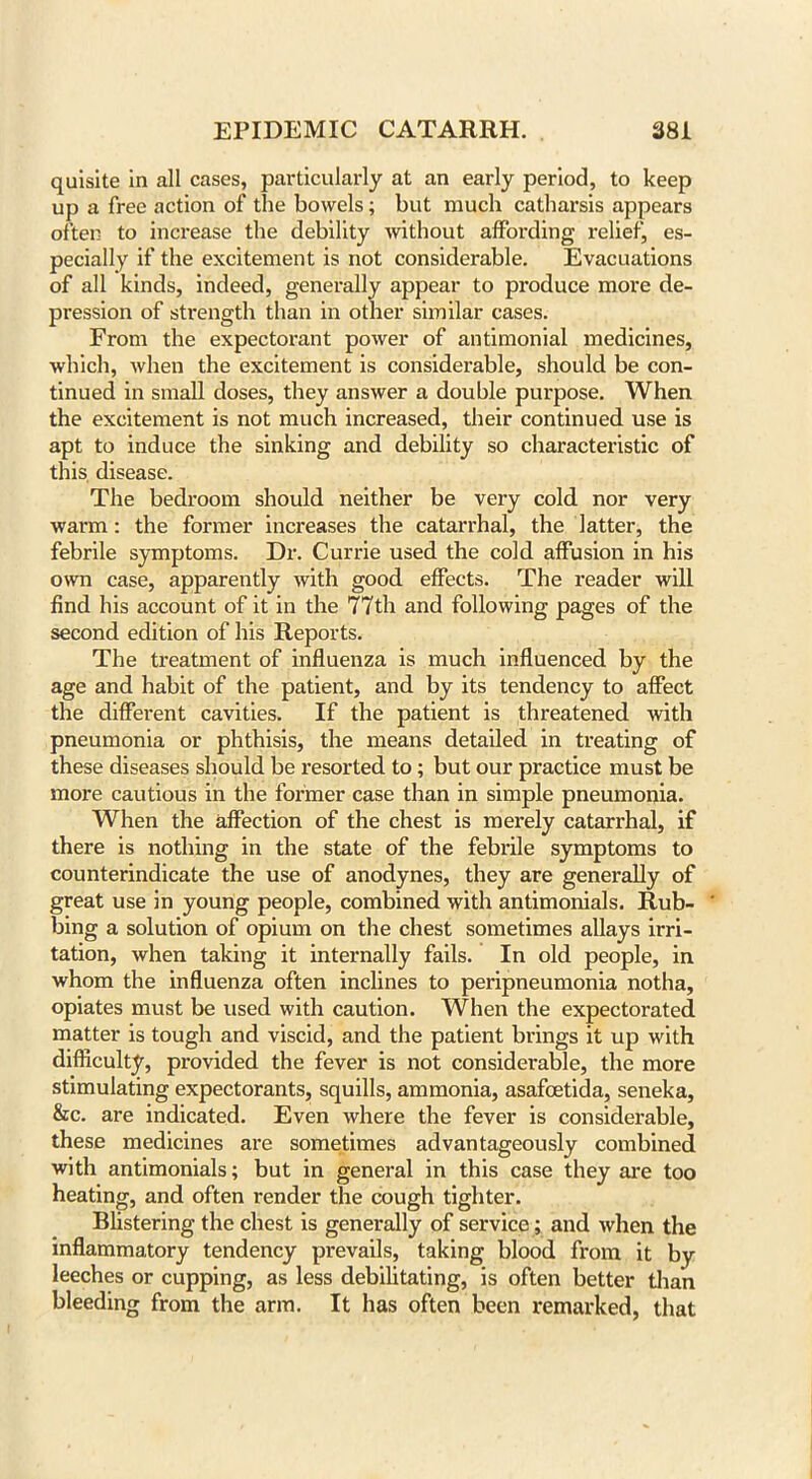 quisite in all cases, particularly at an early period, to keep up a free action of the bowels; but much catharsis appears often to increase the debility without affording relief, es- pecially if the excitement is not considerable. Evacuations of all kinds, indeed, generally appear to produce more de- pression of strength than in other similar cases. From the expectorant power of antimonial medicines, which, when the excitement is considerable, should be con- tinued in small doses, they answer a double purpose. When the excitement is not much increased, their continued use is apt to induce the sinking and debility so characteristic of this disease. The bedroom should neither be very cold, nor very warm: the former increases the catarrhal, the latter, the febrile symptoms. Dr. Currie used the cold affusion in his own case, apparently with good effects. The reader will find his account of it in the 77th and following pages of the second edition of his Reports. The treatment of influenza is much influenced by the age and habit of the patient, and by its tendency to affect the different cavities. If the patient is threatened with pneumonia or phthisis, the means detailed in treating of these diseases should be resorted to; but our practice must be more cautious in the former case than in simple pneumonia. When the affection of the chest is merely catarrhal, if there is nothing in the state of the febrile symptoms to counterindicate the use of anodynes, they are generally of great use in young people, combined with antimonials. Rub- ' bing a solution of opium on the chest sometimes allays irri- tation, when taking it internally fails. In old people, in whom the influenza often inclines to pei'ipneumonia notha, opiates must be used with caution. When the expectorated matter is tough and viscid, and the patient brings it up with difficulty, provided the fever is not considerable, the more stimulating expectorants, squills, ammonia, asafoetida, seneka, &c. are indicated. Even where the fever is considerable, these medicines are sometimes advantageously combined with antimonials; but in general in this case they are too heating, and often render the cough tighter. Blistering the chest is generally of service; and when the inflammatory tendency prevails, taking blood from it by leeches or cupping, as less debilitating, is often better than bleeding from the arm. It has often been remarked, that