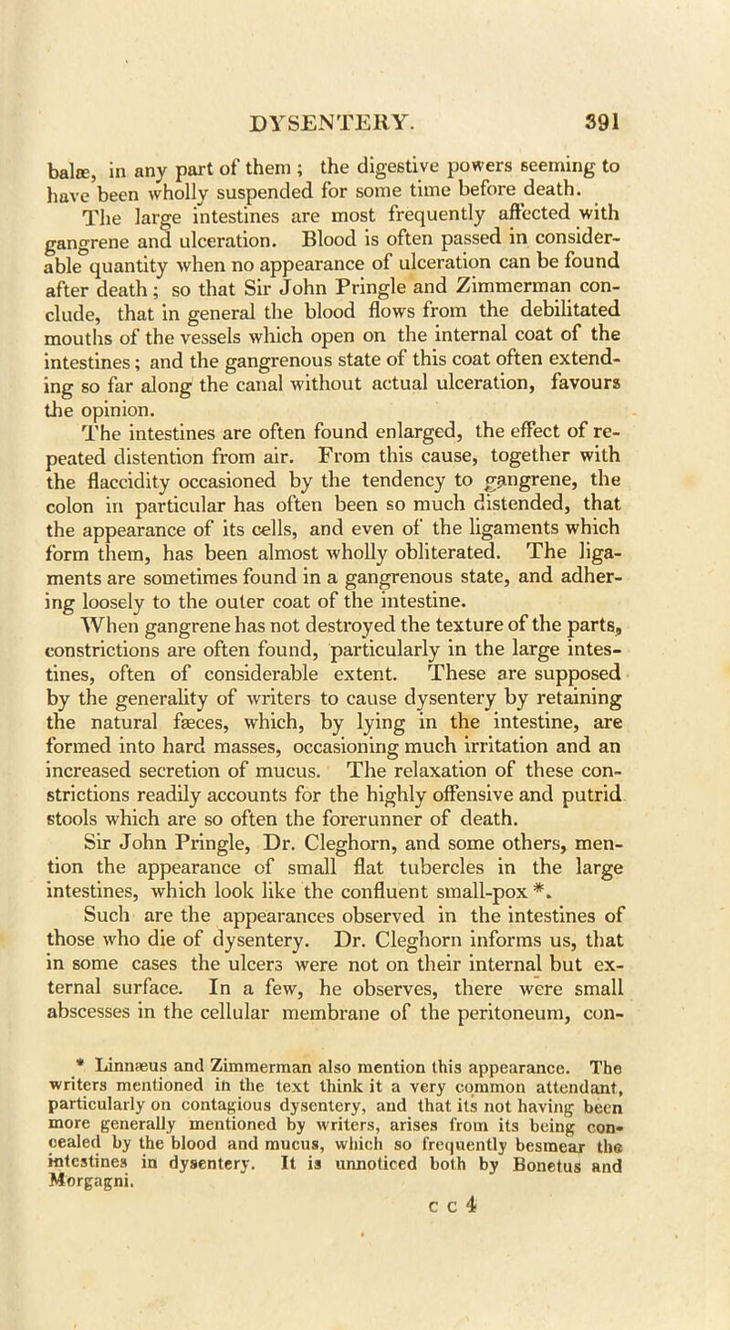 balse, in any part of them ; the digestive powers seeming to have been wholly suspended for some time before death. The large intestines are most frequently affected with gangrene and ulceration. Blood is often passed in consider- able quantity when no appearance of ulceration can be found after death; so that Sir John Pringle and Zimmerman con- clude, that in general the blood flows from the debilitated mouths of the vessels which open on the internal coat of the intestines; and the gangrenous state of this coat often extend- ing so far along the canal without actual ulceration, favours the opinion. The intestines are often found enlarged, the effect of re- peated distention from air. From this cause, together with the flaccidity occasioned by the tendency to gangrene, the colon in particular has often been so much distended, that the appearance of its cells, and even of the ligaments which form them, has been almost wholly obliterated. The liga- ments are sometimes found in a gangrenous state, and adher- ing loosely to the outer coat of the intestine. When gangrene has not destroyed the texture of the parts, constrictions are often found, particularly in the large intes- tines, often of considerable extent. These are supposed by the generality of writers to cause dysentery by retaining the natural faeces, which, by lying in the intestine, are formed into hard masses, occasioning much irritation and an increased secretion of mucus. The relaxation of these con- strictions readily accounts for the highly offensive and putrid stools which are so often the forerunner of death. Sir John Pringle, Dr. Cleghorn, and some others, men- tion the appearance of small flat tubercles in the large intestines, which look like the confluent small-pox *„ Such are the appearances observed in the intestines of those who die of dysentery. Dr. Cleghorn informs us, that in some cases the ulcers were not on their internal but ex- ternal surface. In a few, he observes, there were small abscesses in the cellular membrane of the peritoneum, con- * Linnaeus and Zimmerman also mention this appearance. The writers mentioned in the text think it a very common attendant, particularly on contagious dysentery, and that its not having been more generally mentioned by writers, arises from its being con- cealed by the blood and mucus, which so frequently besmear the intestines in dysentery. It is unnoticed both by BonetuS and Morgagni.