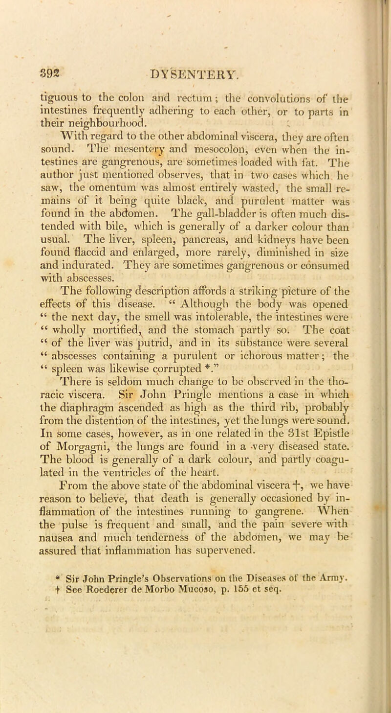tiguous to the colon and rectum; the convolutions of the intestines frequently adhering to each other, or to parts in their neighbourhood. With regard to the other abdominal viscera, they are often sound. The mesentery and mesocolon, even when the in- testines are gangrenous, are sometimes loaded with fat. The author just mentioned observes, that in two cases which he saw, the omentum was almost entirely wasted, the small re- mains of it being quite black-, and purulent matter was found in the abdomen. The gall-bladder is often much dis- tended with bile, which is generally of a darker colour than usual. The liver, spleen, pancreas, and kidneys have been found flaccid and enlarged, more rarely, diminished in size and indurated. They are sometimes gangrenous or consumed with abscesses. The following description affords a striking picture of the effects of this disease. “ Although the body was opened “ the next day, the smell was intolerable, the intestines were “ wholly mortified^ and the stomach partly so. The coat “ of the liver was putrid, and in its substance were several “ abscesses containing a purulent or ichorous matter; the “ spleen was likewise corrupted There is seldom much change to be observed in the tho- racic viscera. Sir John Pringle mentions a case in which the diaphragm ascended as high as the third rib, probably from the distention of the intestines, yet the lungs were sound. In some cases, however, as in one related in the 31st Epistle of Morgagni, the lungs are found in a -very diseased state. The blood is generally of a dark colour, and partly coagu- lated in the ventricles of the heart. From the above state of the abdominal viscera -f-, we have reason to believe, that death is generally occasioned by in- flammation of the intestines running to gangrene. When the pulse is frequent and small, and the pain severe with nausea and much tenderness of the abdomen, we may be assured that inflammation has supervened. * Sir John Pringle’s Observations on the Diseases ol the Army. + See Roederer de Morbo Mucoso, p. 155 et seq.