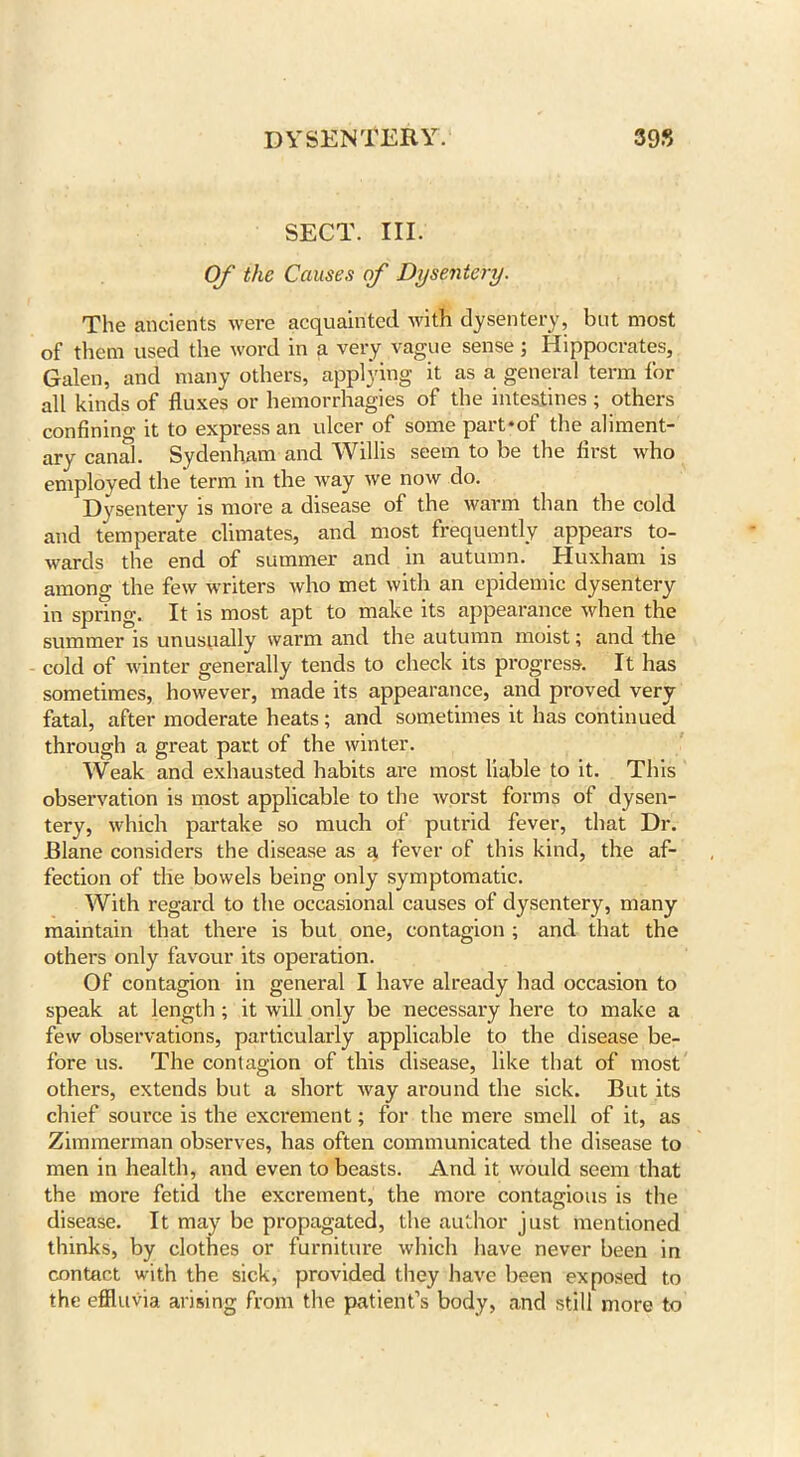 SECT. III. Of the Causes of Dysentery. The ancients were acquainted with dysentery, but most of them used the word in a very vague sense; Hippocrates, Galen, and many others, applying it as a general term for all kinds of fluxes or hemorrhagies of the intestines ; others confining it to express an ulcer of some part*of the aliment- ary canal. Sydenham and Willis seem to be the first who employed the term in the way we now do. Dysentery is more a disease of the warm than the cold and temperate climates, and most frequently appears to- wards the end of summer and in autumn. Huxham is among the few writers who met with an epidemic dysentery in spring. It is most apt to make its appearance when the summer is unusually warm and the autumn moist; and the cold of winter generally tends to check its progress. It has sometimes, however, made its appearance, and proved very fatal, after moderate heats; and sometimes it has continued through a great part of the winter. Weak and exhausted habits are most liable to it. This observation is most applicable to the worst forms of dysen- tery, which partake so much of putrid fever, that Dr. JBlane considers the disease as a fever of this kind, the af- fection of the bowels being only symptomatic. With regard to the occasional causes of dysentery, many maintain that there is but one, contagion ; and that the others only favour its operation. Of contagion in general I have already had occasion to speak at length ; it will only be necessary here to make a few observations, particularly applicable to the disease be- fore us. The contagion of this disease, like that of most others, extends but a short way around the sick. But its chief source is the excrement; for the mere smell of it, as Zimmerman observes, has often communicated the disease to men in health, and even to beasts. And it would seem that the more fetid the excrement, the more contagious is the disease. It may be propagated, the author just mentioned thinks, by clothes or furniture which have never been in contact with the sick, provided tiiey have been exposed to the effluvia arising from the patient’s body, and still more to