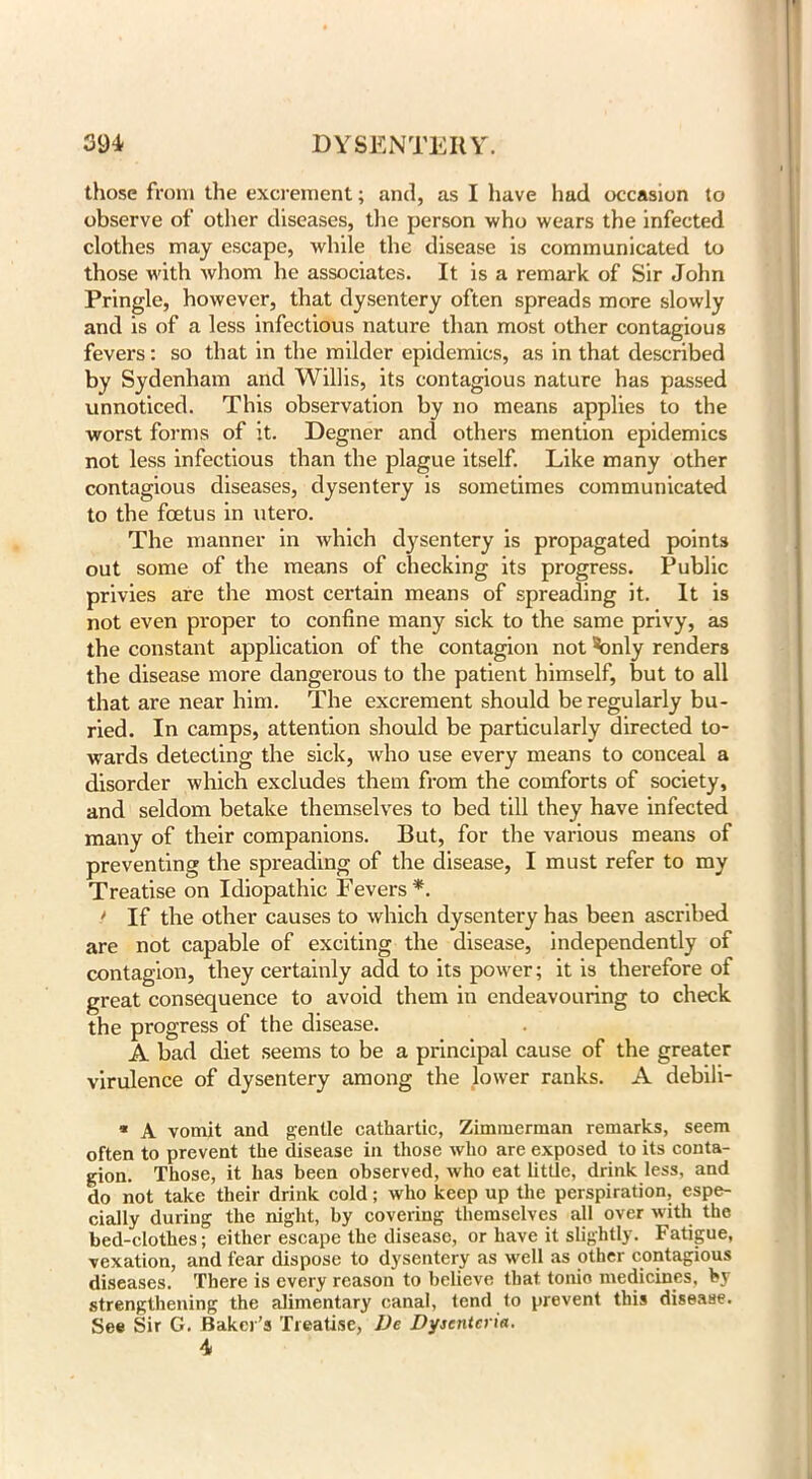 those from the excrement; and, as I have had occasion to observe of other diseases, the person who wears the infected clothes may escape, while the disease is communicated to those with whom he associates. It is a remark of Sir John Pringle, however, that dysentery often spreads more slowly and is of a less infectious nature than most other contagious fevers: so that in the milder epidemics, as in that described by Sydenham and Willis, its contagious nature has passed unnoticed. This observation by no means applies to the worst forms of it. Degner and others mention epidemics not less infectious than the plague itself. Like many other contagious diseases, dysentery is sometimes communicated to the foetus in utero. The manner in which dysentery is propagated points out some of the means of checking its progress. Public privies are the most certain means of spreading it. It is not even proper to confine many sick to the same privy, as the constant application of the contagion not \mly renders the disease more dangerous to the patient himself, but to all that are near him. The excrement should be regularly bu- ried. In camps, attention should be particularly directed to- wards detecting the sick, who use every means to conceal a disorder which excludes them from the comforts of society, and seldom betake themselves to bed till they have infected many of their companions. But, for the various means of preventing the spreading of the disease, I must refer to my Treatise on Idiopathic Fevers*. > If the other causes to which dysentery has been ascribed are not capable of exciting the disease, independently of contagion, they certainly add to its power; it is therefore of great consequence to avoid them in endeavouring to check the progress of the disease. A bad diet seems to be a principal cause of the greater virulence of dysentery among the lower ranks. A debili- * A vomit and gentle cathartic, Zimmerman remarks, seem often to prevent the disease in those who are exposed to its conta- gion. Those, it has been observed, who eat little, drink less, and do not take their drink cold; who keep up the perspiration, espe- cially during the night, by covering themselves all over with the bed-clothes; either escape the disease, or have it slightly. Fatigue, vexation, and fear dispose to dysentery as well as other contagious diseases. There is every reason to believe that tonio medicines, by strengthening the alimentary canal, tend to prevent this disease. See Sir G. Baker’s Treatise, lie Dyicntcria. 4