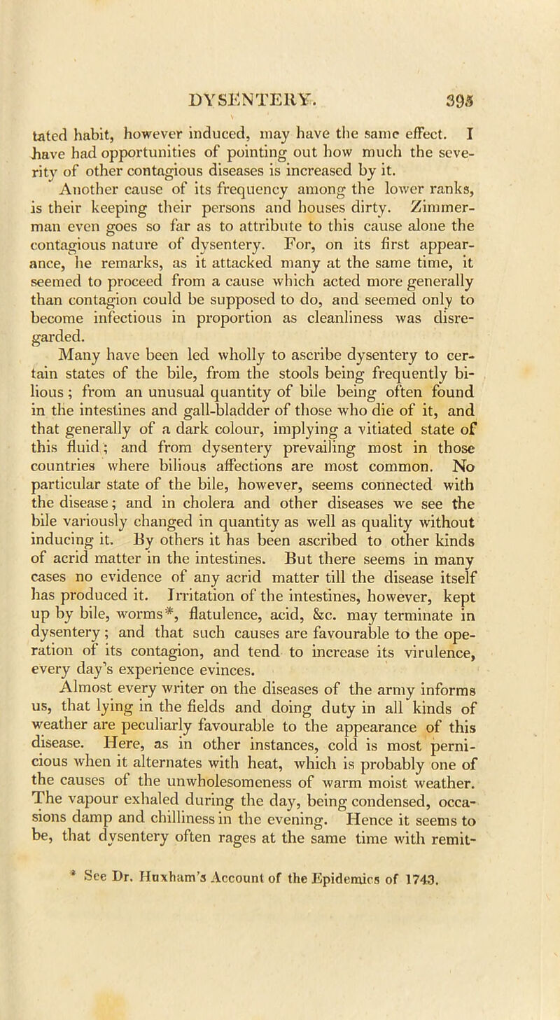 tated habit, however induced, may have the same effect. I have had opportunities of pointing out how much the seve- rity of other contagious diseases is increased by it. Another cause of its frequency among the lower ranks, is their keeping their persons and houses dirty. Zimmer- man even goes so far as to attribute to this cause alone the contagious nature of dysentery. For, on its first appear- ance, he remarks, as it attacked many at the same time, it seemed to proceed from a cause which acted more generally than contagion could be supposed to do, and seemed only to become infectious in proportion as cleanliness was disre- garded. Many have been led wholly to ascribe dysentery to cer- tain states of the bile, from the stools being frequently bi- lious ; from an unusual quantity of bile being often found in the intestines and gall-bladder of those who die of it, and that generally of a dark colour, implying a vitiated state of this fluid; and from dysentery prevailing most in those countries where bilious affections are most common. No particular state of the bile, however, seems connected with the disease; and in cholera and other diseases we see the bile variously changed in quantity as well as quality without inducing it. By others it has been ascribed to other kinds of acrid matter in the intestines. But there seems in many cases no evidence of any acrid matter till the disease itself has produced it. Irritation of the intestines, however, kept up by bile, worms*, flatulence, acid, &c. may terminate in dysentery ; and that such causes are favourable to the ope- ration of its contagion, and tend to increase its virulence, every day’s experience evinces. Almost every writer on the diseases of the army informs us, that lying in the fields and doing duty in all kinds of weather are peculiarly favourable to the appearance of this disease. Here, as in other instances, cold is most perni- cious when it alternates with heat, which is probably one of the causes of the unwholesomeness of warm moist weather. The vapour exhaled during the day, being condensed, occa- sions damp and chilliness in the evening. Hence it seems to be, that dysentery often rages at the same time with remit- * See Dr. Huxham’s Account of the Epidemics of 1743.