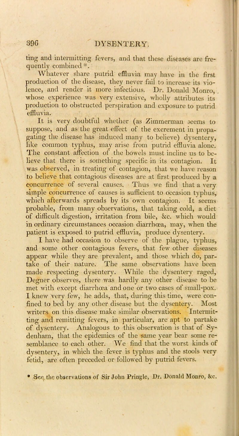 39G DYSENTERY. ting and intermitting fevers, and that these diseases are fre- quently combined Whatever share putrid effluvia may have in the first production of the disease, they never fail to increase its vio- lence, and render it more infectious. Dr. Donald Monro, whose experience was very extensive, wholly attributes its production to obstructed perspiration and exposure to putrid effluvia. It is very doubtful whether (as Zimmerman seems to suppose, and as the great effect of the excrement in propa- gating the disease has induced many to believe) dysentery, like common typhus, may arise from putrid effluvia alone. The constant affection of the bowels must incline us to be- lieve that there is something specific in its contagion. It was observed, in treating of contagion, that we have reason to believe that contagious diseases are at first produced by a concurrence of several causes. Thus we find that a very simple concurrence of causes is sufficient to occasion typhus, which afterwards spreads by its own contagion. It seems probable, from many observations, that taking cold, a diet of difficult digestion, irritation from bile, &c. which would in ordinary circumstances occasion diarrhoea, may, when the patient is exposed to putrid effluvia, produce dysentery. I have had occasion to observe of the plague, typhus, and some other contagious fevers, that few other diseases appear while they are prevalent, and those which do, par- take of their nature. The same observations have been made respecting dysentery. While the dysentery raged, Degner observes, there was hardly any other disease to be met with except diarrhoea and one or two cases of small-pox. I knew very few, he adds, that, during this time, were con- fined to bed by any other disease but the dysentery. Most writers on this disease make similar observations. Intermit- ting and I'emitting fevers, in particular, are apt to partake of dysentery. Analogous to this observation is that of Sy- denham, that the epidemics of the same year bear some re- semblance to each other. We find that the worst kinds of dysentery, in which the fever is typhus and the stools very fetid, are often preceded or followed by putrid fevers. • See, the observations of Sir John Pringle, Dr. Donald Monro, &c.