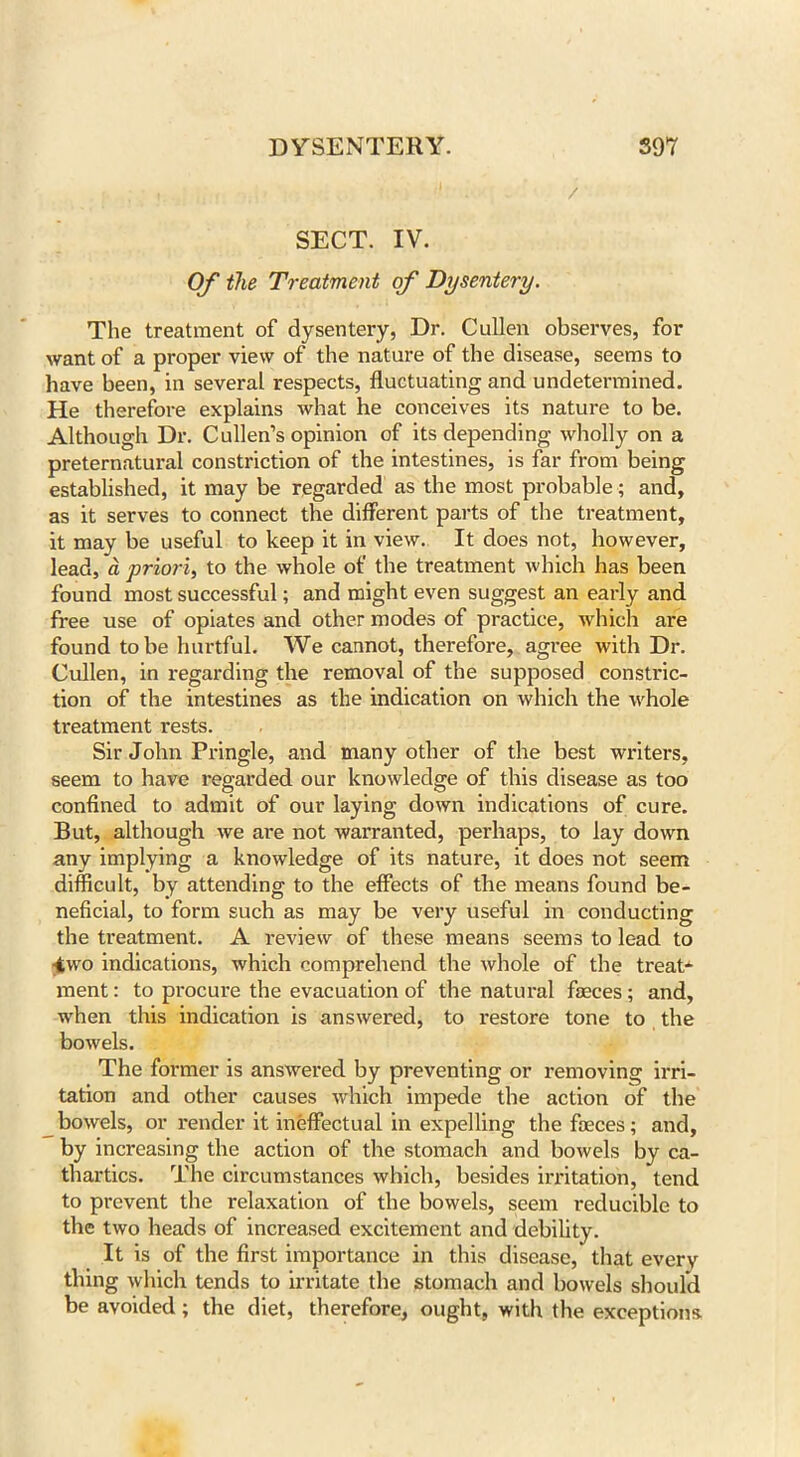 SECT. IV. Of the Treatment of Dysentery. The treatment of dysentery, Dr. Cullen observes, for want of a proper view of the nature of the disease, seems to have been, in several respects, fluctuating and undetermined. He therefore explains what he conceives its nature to be. Although Dr. Cullen’s opinion of its depending wholly on a preternatural constriction of the intestines, is far from being established, it may be regarded as the most probable ; and, as it serves to connect the different parts of the treatment, it may be useful to keep it in view. It does not, however, lead, a priori, to the whole of the treatment which has been found most successful; and might even suggest an early and free use of opiates and other modes of practice, which are found to be hurtful. We cannot, therefore, agree with Dr. Cullen, in regarding the removal of the supposed constric- tion of the intestines as the indication on which the whole treatment rests. Sir John Pringle, and many other of the best writers, seem to have regarded our knowledge of this disease as too confined to admit of our laying down indications of cure. But, although we are not warranted, perhaps, to lay down any implying a knowledge of its nature, it does not seem difficult, by attending to the effects of the means found be- neficial, to form such as may be very useful in conducting the treatment. A review of these means seems to lead to -two indications, which comprehend the whole of the treat-1- ment: to procure the evacuation of the natural faeces ; and, when this indication is answered, to restore tone to the bowels. The former is answered by preventing or removing irri- tation and other causes which impede the action of the bowels, or render it ineffectual in expelling the faeces; and, by increasing the action of the stomach and bowels by ca- thartics. The circumstances which, besides irritation, tend to prevent the relaxation of the bowels, seem reducible to the two heads of increased excitement and debility. It is of the first importance in this disease,* that every thing which tends to irritate the stomach and bowels should be avoided; the diet, therefore, ought, with the exceptions