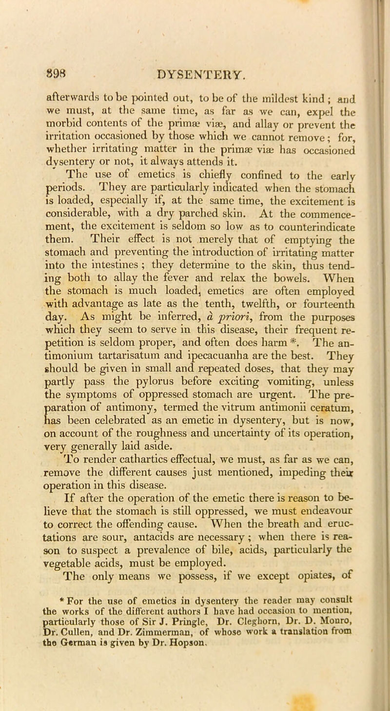 afterwards to be pointed out, to be of the mildest kind; and we must, at the same time, as far as we can, expel the morbid contents of the priirue via?, and allay or prevent the irritation occasioned by those which we cannot remove; for, whether irritating matter in the primae via; has occasioned dysentery or not, it always attends it. The use of emetics is chiefly confined to the early periods. They are particularly indicated when the stomach is loaded, especially if, at the same time, the excitement is considerable, with a dry parched skin. At the commence- ment, the excitement is seldom so low as to counterindicate them. Their effect is not merely that of emptying the stomach and preventing the introduction of irritating matter into the intestines ; they determine to the skin, thus tend- ing both to allay the fever and relax the bowels. When the stomach is much loaded, emetics are often employed with advantage as late as the tenth, twelfth, or fourteenth day. As might be inferred, a priori, from the purposes which they seem to serve in this disease, their frequent re- petition is seldom proper, and often does harm *. The an- timonium tartarisatum and ipecacuanha are the best. They should be given in small and repeated doses, that they may partly pass the pylorus before exciting vomiting, unless the symptoms of oppressed stomach are urgent. The pre- paration of antimony, termed the vitrum antimonii ceratum, has been celebrated as an emetic in dysentery, but is now, on account of the roughness and uncertainty of its operation, very generally laid aside. To render cathartics effectual, we must, as far as we can, remove the different causes just mentioned, impeding their operation in this disease. If after the operation of the emetic there is reason to be- lieve that the stomach is still oppressed, we must endeavour to correct the offending cause. When the breath and eruc- tations are sour, antacids are necessary ; when there is rea- son to suspect a prevalence of bile, acids, particularly the vegetable acids, must be employed. The only means we possess, if we except opiates, of * For the use of emetics in dysentery the reader may consult the works of the different authors I have had occasion to mention, particularly those of Sir J. Pringle, Dr. Cleghorn, Dr. D. Mouro, Dr. Cullen, and Dr. Zimmerman, of whose work a translation from the German is given by Dr. Hopson.