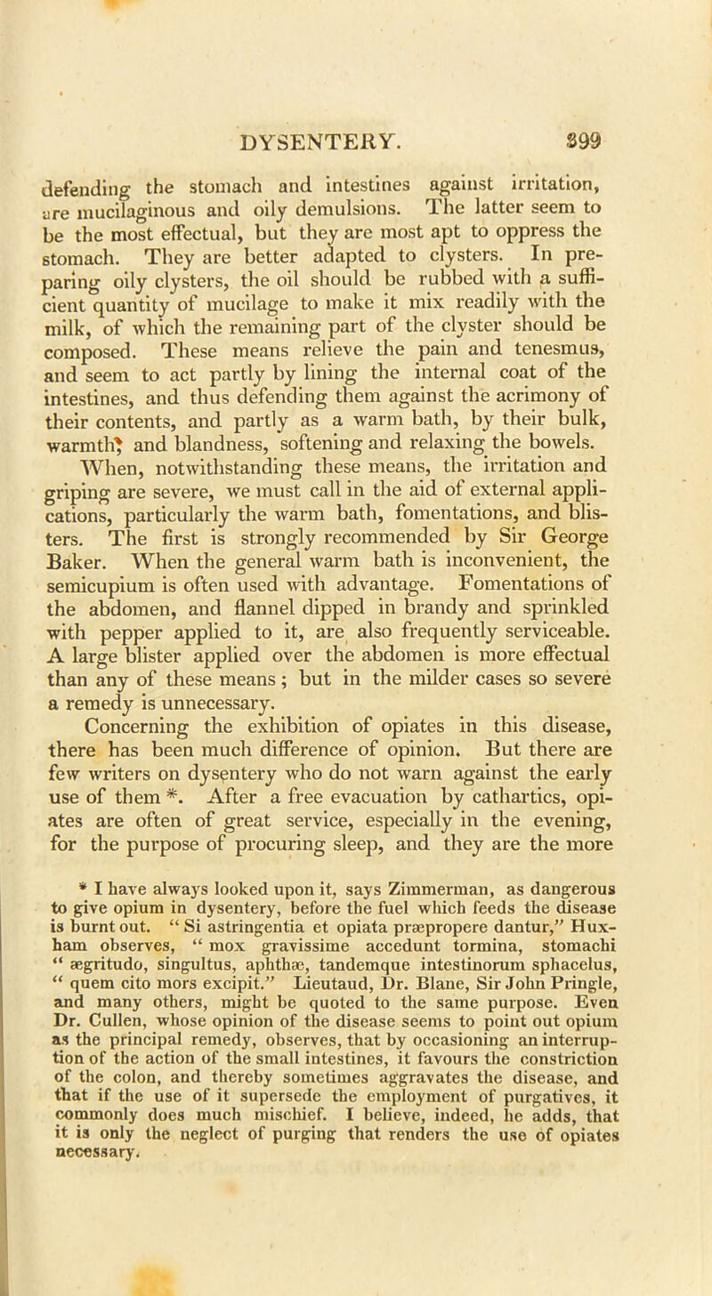defending the stomach and intestines against irritation, are mucilaginous and oily demulsions. The latter seem to be the most effectual, but they are most apt to oppress the stomach. They are better adapted to clysters. In pre- paring oily clysters, the oil should be rubbed with p. suffi- cient quantity of mucilage to make it mix readily with the milk, of which the remaining part of the clyster should be composed. These means relieve the pain and tenesmus, and seem to act partly by lining the internal coat of the intestines, and thus defending them against the acrimony of their contents, and partly as a warm bath, by their bulk, warmth' and blandness, softening and relaxing the bowels. When, notwithstanding these means, the irritation and griping are severe, we must call in the aid of external appli- cations, particularly the warm bath, fomentations, and blis- ters. The first is strongly recommended by Sir George Baker. When the general warm bath is inconvenient, the semicupium is often used with advantage. Fomentations of the abdomen, and flannel dipped in brandy and sprinkled with pepper applied to it, are also frequently serviceable. A large blister applied over the abdomen is more effectual than any of these means; but in the milder cases so severe a remedy is unnecessary. Concerning the exhibition of opiates in this disease, there has been much difference of opinion. But there are few writers on dysentery who do not warn against the early use of them *. After a free evacuation by cathartics, opi- ates are often of great service, especially in the evening, for the purpose of procuring sleep, and they are the more * I have always looked upon it, says Zimmerman, as dangerous to give opium in dysentery, before the fuel which feeds the disease is burnt out. “Si astringentia et opiata praepropere dantur,” Hux- ham observes, “ mox gravissime accedunt tormina, stomachi “ aegritudo, singultus, aphthae, tandemque intestinorum sphacelus, “ quem cito mors excipit.” Lieutaud, Dr. Blane, Sir John Pringle, and many others, might be quoted to the same purpose. Even Dr. Cullen, whose opinion of the disease seems to point out opium as the principal remedy, observes, that by occasioning an interrup- tion of the action of the small intestines, it favours the constriction of the colon, and thereby sometimes aggravates the disease, and that if the use of it supersede the employment of purgatives, it commonly does much mischief. I believe, indeed, lie adds, that it is only the neglect of purging that renders the use of opiates necessary*